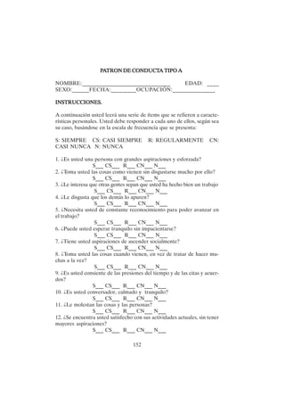152
P
P
P
P
PA
A
A
A
ATRON DE CONDUCT
TRON DE CONDUCT
TRON DE CONDUCT
TRON DE CONDUCT
TRON DE CONDUCTA TIPO A
A TIPO A
A TIPO A
A TIPO A
A TIPO A
NOMBRE:________________________________ EDAD: ____
SEXO:______FECHA:_________OCUPACIÓN:_______________
INSTRUCCIONES.
INSTRUCCIONES.
INSTRUCCIONES.
INSTRUCCIONES.
INSTRUCCIONES.
A continuación usted leerá una serie de ítems que se refieren a caracte-
rísticas personales. Usted debe responder a cada uno de ellos, según sea
su caso, basándose en la escala de frecuencia que se presenta:
S: SIEMPRE CS: CASI SIEMPRE R: REGULARMENTE CN:
CASI NUNCA N: NUNCA
1. ¿Es usted una persona con grandes aspiraciones y esforzada?
S___ CS___ R___ CN___ N___
2. ¿Toma usted las cosas como vienen sin disgustarse mucho por ello?
S___ CS___ R___ CN___ N___
3. ¿Le interesa que otras gentes sepan que usted ha hecho bien un trabajo
S___ CS___ R___ CN___ N___
4. ¿Le disgusta que los demás lo apuren?
S___ CS___ R___ CN___ N___
5. ¿Necesita usted de constante reconocimiento para poder avanzar en
el trabajo?
S___ CS___ R___ CN___ N___
6. ¿Puede usted esperar tranquilo sin impacientarse?
S___ CS___ R___ CN___ N___
7. ¿Tiene usted aspiraciones de ascender socialmente?
S___ CS___ R___ CN___ N___
8. ¿Toma usted las cosas cuando vienen, en vez de tratar de hacer mu-
chas a la vez?
S___ CS___ R___ CN___ N___
9. ¿Es usted consiente de las presiones del tiempo y de las citas y acuer-
dos?
S___ CS___ R___ CN___ N___
10. ¿Es usted conversador, calmado y tranquilo?
S___ CS___ R___ CN___ N___
11. ¿Le molestan las cosas y las personas?
S___ CS___ R___ CN___ N___
12. ¿Se encuentra usted satisfecho con sus actividades actuales, sin tener
mayores aspiraciones?
S___ CS___ R___ CN___ N___
 