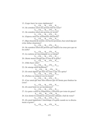 153
13. ¿Logra hacer las cosas rápidamente?
S___ CS___ R___ CN___ N___
14. ¿Se considera usted una persona fácil de tratar?
S___ CS___ R___ CN___ N___
15. ¿Se considera usted una persona de acción?
S___ CS___ R___ CN___ N___
16. ¿Expresa usted sus sentimientos libremente?
S___ CS___ R___ CN___ N___
17. ¿Bajo situación de tensión o de fuertes presiones, hace usted algo por
evitar dichas situaciones?
S___ CS___ R___ CN___ N___
18. ¿Se considera usted una persona que empieza las cosas pero que no
las acaba?
S___ CS___ R___ CN___ N___
19. ¿Le molesta ser interrumpido en su trabajo?
S___ CS___ R___ CN___ N___
20. ¿Siente menos energía que el resto de la gente?
S___ CS___ R___ CN___ N___
21. ¿Odia hacer colas?
S___ CS___ R___ CN___ N___
22. ¿Se amarga usted fácilmente?
S___ CS___ R___ CN___ N___
23. ¿Es usted alguien que hace las cosas o que vive aprisa?
S___ CS___ R___ CN___ N___
24. ¿Prefiere no competir con los demás?
S___ CS___ R___ CN___ N___
25. ¿Cree usted que hace más esfuerzo que los demás para finalizar las
cosas?
S___ CS___ R___ CN___ N___
26. ¿Es usted lento en sus movimientos?
S___ CS___ R___ CN___ N___
27. ¿Le gusta a usted la competencia y esforzarse por tratar de ganar?
S___ CS___ R___ CN___ N___
28. ¿Los demás lo consideran una persona calmada y fácil de tratar?
S___ CS___ R___ CN___ N___
29. ¿Es usted impaciente e interrumpe a la gente cuando no va directa-
mente al grano?
S___ CS___ R___ CN___ N___
 