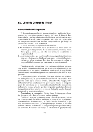 154
9.7. Locus de Control de Rotter
Caracterización de la prueba
El Inventario personal sobre algunas situaciones sociales de Rotter
es conocido entre nosotros por el nombre de Locus de Control. Este
inventario fue creado por Rotter con el objetivo de investigar cómo afec-
ta, en el estilo de actuación de cada persona, sus creencias. Las creencias
las trabaja determinando dos polos de comportamiento que integra lo
que se conoce como Locus de Control.
El Locus de control se expresa de dos maneras:
1. El individuo es consciente, de su posibilidad de influir sobre sus
acciones, y es el responsable de las consecuencias, buenas o malas,
de lo que le acontece. En este caso el sujeto internaliza su
responsabilidad.
2. La persona considera que todo lo que le sucede depende de situaciones
externas a él, responsabilidad que hace recaer en otros individuos o
en fuerzas sobre-naturales. Este tipo de persona externaliza su
responsabilidad pensando que escapan de su control personal.
Cuando se realiza psicoterapia o en cualquier trabajo de interven-
ción, resulta valiosa la información que arroja este instrumento, ya que
posibilita conocer una barrera importante, y es el grado de responsabili-
dad que asume el sujeto en el proceso de cambio necesario para su recu-
peración.
El cuestionario consta de 23 ítems, cada ítem presenta dos alternati-
vas de respuesta: a y b. Estas alternativas responden a la creencia de la
persona acerca de su locus de control. El sujeto debe escoger, entre
ambas alternativas, aquella respuesta que se ajusta mejor a su caso parti-
cular. Es importante que el examinado entienda bien las instrucciones
de la prueba cuando se le dice que debe responder a cada ítem de modo
independiente al ítem anterior, y en caso de duda, elija aquella alternati-
va que más se acerca a su opinión.
Orientaciones al examinador:
Orientaciones al examinador:
Orientaciones al examinador:
Orientaciones al examinador:
Orientaciones al examinador: Dar un fondo de tiempo para llenar
los datos generales. Después, se dan las instrucciones:
Este es un cuestionario para determinar cómo ciertos acontecimien-
tos en nuestra sociedad afectan a distintas personas. Cada ítem consiste
de dos oraciones denominadas a y b. Escoja entre las alternativas, la que
más fuertemente usted crea (en su opinión) que describa la situación
expuesta. Marque la alternativa (a o b) que indique su opinión en la hoja
de respuestas. Cerciórese de escoger la alternativa en que verdadera-
 