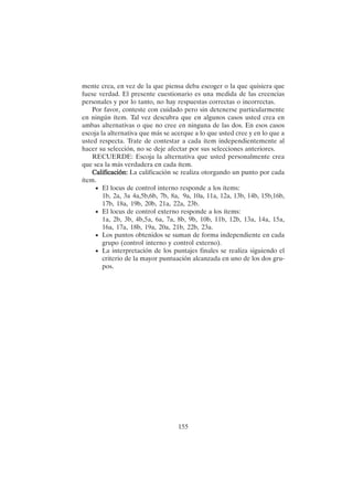 155
mente crea, en vez de la que piensa deba escoger o la que quisiera que
fuese verdad. El presente cuestionario es una medida de las creencias
personales y por lo tanto, no hay respuestas correctas o incorrectas.
Por favor, conteste con cuidado pero sin detenerse particularmente
en ningún ítem. Tal vez descubra que en algunos casos usted crea en
ambas alternativas o que no cree en ninguna de las dos. En esos casos
escoja la alternativa que más se acerque a lo que usted cree y en lo que a
usted respecta. Trate de contestar a cada ítem independientemente al
hacer su selección, no se deje afectar por sus selecciones anteriores.
RECUERDE: Escoja la alternativa que usted personalmente crea
que sea la más verdadera en cada ítem.
Calificación:
Calificación:
Calificación:
Calificación:
Calificación: La calificación se realiza otorgando un punto por cada
ítem.
• El locus de control interno responde a los ítems:
1b, 2a, 3a 4a,5b,6b, 7b, 8a, 9a, 10a, 11a, 12a, 13b, 14b, 15b,16b,
17b, 18a, 19b, 20b, 21a, 22a, 23b.
• El locus de control externo responde a los ítems:
1a, 2b, 3b, 4b,5a, 6a, 7a, 8b, 9b, 10b, 11b, 12b, 13a, 14a, 15a,
16a, 17a, 18b, 19a, 20a, 21b, 22b, 23a.
• Los puntos obtenidos se suman de forma independiente en cada
grupo (control interno y control externo).
• La interpretación de los puntajes finales se realiza siguiendo el
criterio de la mayor puntuación alcanzada en uno de los dos gru-
pos.
 