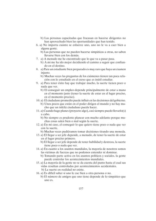 157
b) Las personas capacitadas que fracasan en hacerse dirigentes no
han aprovechado bien las oportunidades que han tenido.
6. a) No importa cuánto se esfuerce uno, uno no le va a caer bien a
alguna gente.
b) Las personas que no pueden hacerse simpáticas a otras, no saben
llevarse bien con los demás.
7. a) A menudo me he encontrado que lo que va a pasar pasa.
b) A mi me ha ido mejor decidiendo el camino a seguir que confian-
do en el destino.
8. a) Para un estudiante bien preparado es muy raro que haya un examen
injusto.
b) Muchas veces las preguntas de los exámenes tienen tan poca rela-
ción con lo estudiado en el curso que es inútil estudiar.
9. a) Para tener éxito hay que trabajar mucho, la suerte tienen poco o
nada que ver.
b) El conseguir un empleo depende principalmente de estar a mano
en el momento justo (tener la suerte de estar en el lugar preciso,
en el momento preciso).
10. a) El ciudadano promedio puede influir en las decisiones del gobierno.
b) Unos pocos que están en el poder dirigen el mundo y no hay mu-
cho que un infeliz ciudadano pueda hacer.
11. a) Cuando hago planes (proyecto algo), casi siempre puedo llevarlo(s)
a cabo.
b) No siempre es prudente planear con mucho adelanto porque mu-
chas cosas salen bien o mal según la suerte.
12. a) En mi caso, el conseguir lo que quiero tiene poco o nada que ver
con la suerte.
b) Muchas veces pudiéramos tomar decisiones tirando una moneda.
13. a) El llegar a ser jefe depende, a menudo, de tener la suerte de estar
en el lugar preciso primero.
b) El llegar a ser jefe depende de tener habilidad y destreza, la suerte
tiene poco o nada que ver.
14. a) En cuanto a los asuntos mundiales, la mayoría de nosotros somos
las víctimas de fuerzas que no podemos entender ni dominar.
b) Tomando parte activa en los asuntos políticos y sociales, la gente
puede controlar los acontecimientos mundiales.
15. a) La mayoría de la gente no se da cuenta del punto hasta el cual sus
vidas resultan controladas por acontecimientos accidentales.
b) La suerte en realidad no existe.
16. a) Es difícil saber si uno le cae bien a otra persona o no.
b) El número de amigos que uno tiene depende de lo simpático que
uno es.
 