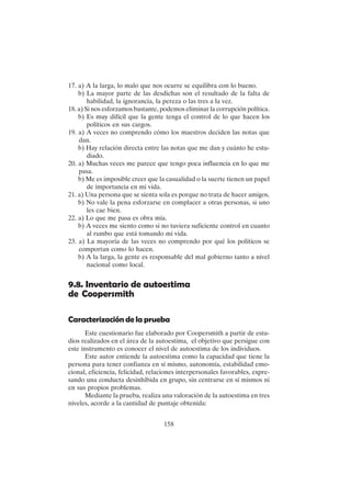 158
17. a) A la larga, lo malo que nos ocurre se equilibra con lo bueno.
b) La mayor parte de las desdichas son el resultado de la falta de
habilidad, la ignorancia, la pereza o las tres a la vez.
18. a) Si nos esforzamos bastante, podemos eliminar la corrupción política.
b) Es muy difícil que la gente tenga el control de lo que hacen los
políticos en sus cargos.
19. a) A veces no comprendo cómo los maestros deciden las notas que
dan.
b) Hay relación directa entre las notas que me dan y cuánto he estu-
diado.
20. a) Muchas veces me parece que tengo poca influencia en lo que me
pasa.
b) Me es imposible creer que la casualidad o la suerte tienen un papel
de importancia en mi vida.
21. a) Una persona que se sienta sola es porque no trata de hacer amigos.
b) No vale la pena esforzarse en complacer a otras personas, si uno
les cae bien.
22. a) Lo que me pasa es obra mía.
b) A veces me siento como si no tuviera suficiente control en cuanto
al rumbo que está tomando mi vida.
23. a) La mayoría de las veces no comprendo por qué los políticos se
comportan como lo hacen.
b) A la larga, la gente es responsable del mal gobierno tanto a nivel
nacional como local.
9.8. Inventario de autoestima
de Coopersmith
Caracterización de la prueba
Este cuestionario fue elaborado por Coopersmith a partir de estu-
dios realizados en el área de la autoestima, el objetivo que persigue con
este instrumento es conocer el nivel de autoestima de los individuos.
Este autor entiende la autoestima como la capacidad que tiene la
persona para tener confianza en sí mismo, autonomía, estabilidad emo-
cional, eficiencia, felicidad, relaciones interpersonales favorables, expre-
sando una conducta desinhibida en grupo, sin centrarse en sí mismos ni
en sus propios problemas.
Mediante la prueba, realiza una valoración de la autoestima en tres
niveles, acorde a la cantidad de puntaje obtenida:
 