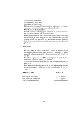 159
• Nivel alto de autoestima.
• Nivel medio de autoestima
• Nivel bajo de autoestima
El inventario consta de 25 ítems donde el sujeto debe responder
de manera afirmativa o negativa a cada uno de ellos.
Orientaciones al examinador:
Orientaciones al examinador:
Orientaciones al examinador:
Orientaciones al examinador:
Orientaciones al examinador:
• Permite un fondo de tiempo para el llenado de los datos persona-
les. Después, continúa con las indicaciones:
• Lea detenidamente las oraciones que a continuación se presentan
y responda SI o NO de acuerdo a la relación en que lo expresado
se corresponda con usted. No hay respuestas buenas o malas, se
trata de conocer cuál es su situación, de acuerdo con el asunto
planteado.
Calificación:
Calificación:
Calificación:
Calificación:
Calificación:
• La calificación se realiza otorgando 1 punto en aquellos ítems
que están redactados en sentido positivo y a los cuales el sujeto
responde afirmativamente (SI). Estos ítems son: 1, 4, 5, 8, 9, 14,
19, 20.
• Cuando el sujeto contesta "NO", en cualquiera de los restantes,
ítems se le asigna un punto (1) a ese ítem.
• Al final son sumados estos puntajes obteniéndose una puntua-
ción total.
• Este resultado se interpreta a partir de una norma de percentiles
confeccionada para clasificar a los sujetos en función de tres ni-
veles:
CALIFICA
CALIFICA
CALIFICA
CALIFICA
CALIFICACION: PUNT
CION: PUNT
CION: PUNT
CION: PUNT
CION: PUNTAJE
AJE
AJE
AJE
AJE
Nivel alto de autoestima. 19 a 24 puntos
Nivel medio de autoestima 13 a 18 puntos
Nivel bajo de autoestima menos de 12 puntos
 