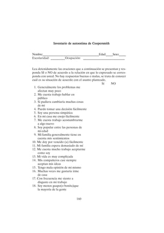 160
Inventario de autoestima de Coopersmith
Inventario de autoestima de Coopersmith
Inventario de autoestima de Coopersmith
Inventario de autoestima de Coopersmith
Inventario de autoestima de Coopersmith
Nombre:_________________________________________Edad:_____Sexo:_____
Escolaridad: _________Ocupación: __________________________
Lea detenidamente las oraciones que a continuación se presentan y res-
ponda SI o NO de acuerdo a la relación en que lo expresado se corres-
ponda con usted. No hay respuestas buenas o malas, se trata de conocer
cuál es su situación de acuerdo con el asunto planteado.
Sí NO
1. Generalmente los problemas me
afectan muy poco
2. Me cuesta trabajo hablar en
público
3. Si pudiera cambiaría muchas cosas
de mi
4. Puedo tomar una decisión fácilmente
5. Soy una persona simpática
6. En mi casa me enojo fácilmente
7. Me cuesta trabajo acostumbrarme
a algo nuevo
8. Soy popular entre las personas de
mi edad
9. Mi familia generalmente tiene en
cuenta mis sentimientos
10. Me doy por vencido (a) fácilmente
11. Mi familia espera demasiado de mí
12. Me cuesta mucho trabajo aceptarme
como soy
13. Mi vida es muy complicada
14. Mis compañeros casi siempre
aceptan mis ideas
15. Tengo mala opinión de mi mismo
16. Muchas veces me gustaría irme
de casa
17. Con frecuencia me siento a
disgusto en mi trabajo
18. Soy menos guapo(o bonita)que
la mayoría de la gente
 