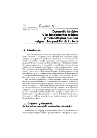 3
Desarrollo histórico
y los fundamentos teóricos
y metodológicos que dan
origen a la aparición de los tests
1.1. Introducción
Los instrumentos de evaluación psicológica son las técnicas me-
diante las cuales se recogen los datos referentes a las características psi-
cológicas de las personas estudiadas. Son muchos los instrumentos que
sirven para este fin y variadas son también las formas que adquieren los
test, su modo de presentación, el material con que están hechos, el obje-
tivo que persiguen, etc., es tan amplia la cantidad de instrumentos que
existen que se encuentran clasificados en diversas categorías, y todos
ellos constituyen el arsenal tecnológico y metodológico con que cuenta
nuestra ciencia para realizar sus mediciones; estos instrumentos consti-
tuyen la base sobre la cual descansan los fundamentos de la exploración
y el análisis del comportamiento del hombre, concebidos de tal forma
desde que surge la necesidad de evaluar las diferencias humanas.
Los instrumentos psicológicos son construidos en base a teorías psi-
cológicas que intentan explicar el comportamiento humano. Los resulta-
dos de los mismos se integran al proceso evaluativo y a la toma de deci-
siones en relación a la persona en estudio; de forma tal, que la aplicación
de los instrumentos de medida se constituye en la fase más importante
del proceso de evaluación psicológica; igual ocurre en cualquier otro cam-
po de la actividad humana, donde el uso correcto o incorrecto de los
instrumento de medida determinan la calidad de la información que se
obtiene, y por ende de las conclusiones finales a las que se arriban par-
tiendo de dichos datos.
1.2. Orígenes y desarrollo
de los instrumentos de evaluación psicológica
Para hablar del origen y desarrollo histórico de los instrumentos de
evaluación psicológica tenemos que remontarnos a la época en que se
 