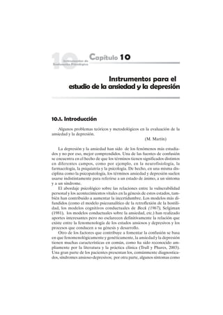 165
10.1. Introducción
Algunos problemas teóricos y metodológicos en la evaluación de la
ansiedad y la depresión.
(M. Martín)
La depresión y la ansiedad han sido de los fenómenos más estudia-
dos y no por eso, mejor comprendidos. Una de las fuentes de confusión
se encuentra en el hecho de que los términos tienen significados distintos
en diferentes campos, como por ejemplo, en la neurofisiología, la
farmacología, la psiquiatría y la psicología. De hecho, en una misma dis-
ciplina como la psicopatología, los términos ansiedad y depresión suelen
usarse indistintamente para referirse a un estado de ánimo, a un síntoma
y a un síndrome.
El abordaje psicológico sobre las relaciones entre la vulnerabilidad
personal y los acontecimientos vitales en la génesis de estos estados, tam-
bién han contribuido a aumentar la incertidumbre. Los modelos más di-
fundidos (como el modelo psicoanalítico de la retroflexión de la hostili-
dad, los modelos cognitivos conductuales de Beck (1967), Selgiman
(1981), los modelos conductuales sobre la ansiedad, etc.) han realizado
aportes interesantes pero no esclarecen definitivamente la relación que
existe entre la fenomenología de los estados ansiosos y depresivos y los
procesos que conducen a su génesis y desarrollo.
Otro de los factores que contribuye a fomentar la confusión se basa
en que fenomenológicamente y genéticamente, la ansiedad y la depresión
tienen muchas características en común, como ha sido reconocido am-
pliamente por la literatura y la práctica clínica (Trull y Phares, 2003).
Una gran parte de los pacientes presentan los, comúnmente diagnostica-
dos, síndromes ansioso-depresivos; por otra parte, algunos síntomas como
Instrumentos para el
estudio de la ansiedad y la depresión
 