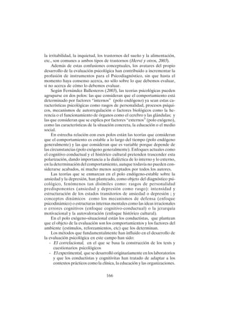 166
la irritabilidad, la inquietud, los trastornos del sueño y la alimentación,
etc., son comunes a ambos tipos de trastornos (Hervé y otros, 2003).
Además de estas confusiones conceptuales, los avatares del propio
desarrollo de la evaluación psicológica han contribuido a incrementar la
profusión de instrumentos para el Psicodiagnóstico, sin que hasta el
momento haya consenso acerca, no sólo sobre lo que debemos evaluar,
si no acerca de cómo lo debemos evaluar.
Según Fernández Ballesteros (2003), las teorías psicológicas pueden
agruparse en dos polos: las que consideran que el comportamiento está
determinado por factores “internos” (polo endógeno) ya sean estas ca-
racterísticas psicológicas como rasgos de personalidad, procesos psíqui-
cos, mecanismos de autorregulación o factores biológicos como la he-
rencia o el funcionamiento de órganos como el cerebro y las glándulas; y
las que consideran que se explica por factores “externos” (polo exógeno),
como las características de la situación concreta, la educación o el medio
social.
En estrecha relación con esos polos están las teorías que consideran
que el comportamiento es estable a lo largo del tiempo (polo endógeno
generalmente) y las que consideran que es variable porque depende de
las circunstancias (polo exógeno generalmente). Enfoques actuales como
el cognitivo conductual y el histórico cultural pretenden trascender esta
polarización, dando importancia a la dialéctica de lo interno y lo externo,
en la determinación del comportamiento, aunque todavía no pueden con-
siderarse acabados, ni mucho menos aceptados por todos los autores.
Las teorías que se enmarcan en el polo endógeno-estable sobre la
ansiedad y la depresión, han planteado, como objeto del diagnóstico psi-
cológico, fenómenos tan disímiles como: rasgos de personalidad
predisponentes (ansiedad y depresión como rasgo): intensidad y
estructuración de los estados transitorios de ansiedad o depresión ; y
conceptos dinámicos como los mecanismos de defensa (enfoque
psicodinámico) o estructuras internas mentales como las ideas irracionales
o errores cognitivos (enfoque cognitivo-conductual) o la jerarquía
motivacional y la autovaloración (enfoque histórico cultural).
En el polo exógeno-situacional están los conductistas, que plantean
que el objeto de la evaluación son los comportamientos y los factores del
ambiente (estímulos, reforzamientos, etc) que los determinan.
Los métodos que fundamentalmente han influido en el desarrollo de
la evaluación psicológica en este campo han sido:
- El correlacional, en el que se basa la construcción de los tests y
cuestionarios psicológicos
- El experimental, que se desarrolló originariamente en los laboratorios
y que los conductistas y cognitivitas han tratado de adaptar a los
contextos prácticos como la clínica, la educación y las organizaciones.
 