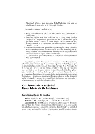 167
- El método clínico, que proviene de la Medicina, pero que ha
influido en el desarrollo de la Psicología Clínica.
Las técnicas pueden clasificarse en:
- Tests (construidos a partir de estrategias correlaciónales y
estadísticas)
- Pruebas proyectivas, que se basan en el constructo teórico
“proyección”, propuesto originariamente por el psicoanálisis, pero
que otros autores consideran como un proceso de manifestación,
de expresión de la personalidad, no necesariamente inconsciente
(Alonso, 2003)
- Autoinformes, entre los que se incluyen múltiples y muy disímiles
procedimientos como cuestionarios, escalas, autobiografías,
composiciones, los cuales tienen en común el hecho de que se basan
en lo que refiere el sujeto acerca de sí mismo
- La observación, que se ha nutrido de la tradición clínica y también
de la experimental.
La práctica y las tradiciones de los contextos particulares (clínico,
educativo, organizacional) y de los diferentes países, ha dado lugar a que
se priorizen algunos métodos. En el caso del ejercicio de la Psicología de
la Salud en Cuba, se ha popularizado el uso de inventarios
autodescriptivos por diversas razones (accesibilidad, facilidad de aplica-
ción y calificación) y no hay dudas que ellos resultan útiles auxiliares en
el proceso de diagnóstico, pero, como todas las herramientas, tienen sus
limitaciones y de ninguna manera pueden convertirse ni en las únicas ni
en las principales vías para la evaluación de fenómenos tan complejos y
relevantes como la ansiedad y la depresión.
10.2. Inventario de Ansiedad
Rasgo-Estado de Ch. Spielberger
Caracterización de la prueba
Título:
Título:
Título:
Título:
Título: Inventario de Ansiedad Rasgo – Estado (IDARE)
Autores:
Autores:
Autores:
Autores:
Autores: C. D. Spielberger, R. L. Gorsuch, R. E. Lushene.
Descripción:
Descripción:
Descripción:
Descripción:
Descripción: El IDARE es un inventario autoevaluativo, diseñado
para evaluar dos formas relativamente independientes de la ansiedad: la
ansiedad como estado (condición emocional transitoria) y la ansiedad
como rasgo (propensión ansiosa relativamente estable), autoaplicada.
 