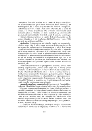 168
Cada una de ellas tiene 20 items . En el IDARE-E, hay 10 items positi-
vos de ansiedad (o sea, que a mayor puntuación mayor ansiedad) y 10
items negativos. En la escala rasgo hay 13 items positivos y 7 negativos.
La forma de respuesta va de 0 a 4 en ambas subescalas. En la Escala de
Estado, se le orienta al sujeto que debe responder cómo se siente en el
momento actual en relación a los items formulados, y cómo se siente
generalmente en relación a los items de la Escala de ansiedad como rasgo.
Existen diferentes versiones al español de la prueba, siendo una de
las más utilizadas la de Ch. Spielberger , R. Díaz Guerrero y otros (1966)
que es la que utilizamos en Cuba.
Aplicación:
Aplicación:
Aplicación:
Aplicación:
Aplicación: Evidentemente, en todas las escalas que son autodes-
criptivas, como ésta, el sujeto puede tergiversar la información, por lo
que se necesita un buen rapport, de manera que el sujeto describa sus
verdaderos sentimientos y comportamientos. Por otro lado, es necesario
que el sujeto tenga una escolaridad de 9º. grado para que pueda com-
prender las proposiciones cuando se aplica de manera autoadministrada.
No obstante, es posible utilizarla de manera heteroaplicada (el examina-
dor lee los ítems y las alternativas de respuestas) en cuyo caso se ha
utilizado con éxito en pacientes con menos escolaridad, ancianos con
deterioro cognitivo leve, pacientes ingresados en unidades de cuidados
intensivos, etc.
De manera convencional, se aplica primero la escala Ansiedad como
estado y luego la escala Ansiedad como rasgo; pero es posible aplicar
solamente una de las subescalas, en función de los intereses del examina-
dor. La subescala ansiedad como estado se puede aplicar de manera re-
petida, incluso con intervalos de minutos (por ejemplo, antes y después
de un tratamiento con técnicas de relajación). Se han reportado numero-
sas investigaciones en que se aplica de esta manera. El éxito de la aplica-
ción del IDARE está en garantizar que el sujeto comprenda bien la dife-
rencia entre las consignas de cada subescala.
Antecedentes y bases conceptuales:
Antecedentes y bases conceptuales:
Antecedentes y bases conceptuales:
Antecedentes y bases conceptuales:
Antecedentes y bases conceptuales: El Inventario de Ansiedad Ras-
go-Estado (IDARE) fué construído por Spielberger, Gorsuch y Lushene
(1966) con el propósito de disponer de una escala, relativamente breve y
confiable, para medir dos dimensiones básicas de la ansiedad: como ras-
go (ansiedad personal) y como estado. Las bases conceptuales de esta
medición estuvieron en la teoría de señal de peligro de Freud (citado por
Grau, Martín y Portero, 1993), los conceptos de Cattell acerca de la
ansiedad rasgo-estado (citado por Grau, Martín y Portero, 1993) y el
desarrollo refinado de estos conceptos por Spielberger (citado por Grau,
Martín y Portero, 1993).
La distinción de ansiedad rasgo-estado (ser-estar) ha sido validada
en numerosos estudios de investigación y reenfocada en la clasificación
 