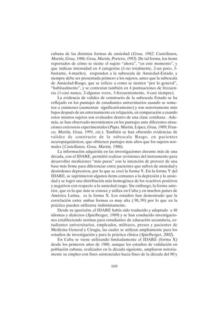169
cubana de las distintas formas de ansiedad (Grau, 1982; Castellanos,
Martín, Grau, 1986; Grau, Martín, Portero, 1993). De tal forma, los ítems
reportados de cómo se siente el sujeto “ahora”, “en este momento”, y
que indican intensidad en 4 categorías (1-no totalmente, 2-un poco, 3-
bastante, 4-mucho), responden a la subescala de Ansiedad-Estado, y
siempre debe ser presentada primero a los sujetos, antes que la subescala
de Ansiedad-Rasgo, que se refiere a como se sienten “por lo general”,
“habitualmente”, y se contestan también en 4 puntuaciones de frecuen-
cia (1-casi nunca, 2-algunas veces, 3-frecuentemente, 4-casi siempre).
La evidencia de validez de constructo de la subescala Estado se ha
reflejado en los puntajes de estudiantes universitarios cuando se some-
ten a exámenes (aumentan significativamente) y son notoriamente más
bajos después de un entrenamiento en relajación, en comparación a cuando
estos mismos sujetos son evaluados dentro de una clase cotidiana . Ade-
más, se han observado movimientos en los puntajes ante diferentes situa-
ciones estresoras experimentales (Pupo, Martín, López, Grau, 1989; Fran-
co, Martín, Grau, 1991, etc.). También se han obtenido evidencias de
validez de constructo de la subescala Rasgo, en pacientes
neuropsiquiátricos, que obtienen puntajes más altos que los sujetos nor-
males (Castellanos, Grau, Martín, 1986).
La información adquirida en las investigaciones durante más de una
década, con el IDARE, permitió realizar revisiones del instrumento para
desarrollar mediciones “más puras” con la intención de proveer de una
base más firme para diferenciar entre pacientes que sufren de ansiedad y
desórdenes depresivos, por lo que se creó la forma Y. En la forma Y del
IDARE, se suprimieron algunos ítems comunes a la depresión y la ansie-
dad y se logró una distribución más homogénea de los reactivos positivos
y negativos con respecto a la ansiedad rasgo. Sin embargo, la forma ante-
rior, que es la que más se conoce y utiliza en Cuba y en muchos países de
América Latina, es la forma X. Los estudios han demostrado que la
correlación entre ambas formas es muy alta (.98,.99) por lo que en la
práctica pueden utilizarse indistintamente.
Desde su aparición, el IDARE había sido traducido y adaptado a 48
idiomas y dialectos (Spielberger, 1989) y se han conducido investigacio-
nes estableciendo normas para estudiantes de educación secundaria, es-
tudiantes universitarios, empleados, militares, presos y pacientes de
Medicina General y Cirugía, las cuales se utilizan ampliamente para los
estudios de investigación y para la práctica clínica (Spielberger, 2002).
En Cuba se viene utilizando limitadamente el IDARE (forma X)
desde los primeros años de 1980, aunque los estudios de validación en
población cubana, realizados en la década siguiente, ampliaron notoria-
mente su empleo con fines asistenciales hacia fines de la década del 80 y
 
