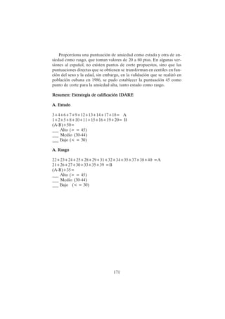 171
Proporciona una puntuación de ansiedad como estado y otra de an-
siedad como rasgo, que toman valores de 20 a 80 ptos. En algunas ver-
siones al español, no existen puntos de corte propuestos, sino que las
puntuaciones directas que se obtienen se transforman en centiles en fun-
ción del sexo y la edad, sin embargo, en la validación que se realizó en
población cubana en 1986, se pudo establecer la puntuación 45 como
punto de corte para la ansiedad alta, tanto estado como rasgo.
Resumen: Estrategia de calificación IDARE
Resumen: Estrategia de calificación IDARE
Resumen: Estrategia de calificación IDARE
Resumen: Estrategia de calificación IDARE
Resumen: Estrategia de calificación IDARE
A. Estado
A. Estado
A. Estado
A. Estado
A. Estado
3+4+6+7+9+12+13+14+17+18= A
1+2+5+8+10+11+15+16+19+20= B
(A-B)+50=
___ Alto (> = 45)
___ Medio (30-44)
___ Bajo (< = 30)
A. R
A. R
A. R
A. R
A. Rasgo
asgo
asgo
asgo
asgo
22+23+24+25+28+29+31+32+34+35+37+38+40 =A
21+26+27+30+33+35+39 =B
(A-B)+35=
___ Alto (> = 45)
___ Medio (30-44)
___ Bajo (< = 30)
 