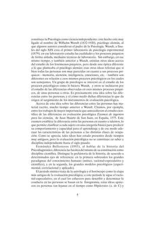 4
constituye la Psicología como ciencia independiente; este hecho está muy
ligado al nombre de Wilhelm Wundt (1832-1920), psicólogo alemán, al
que algunos autores consideran el padre de la Psicología. Wundt, a fina-
les del siglo XIX crea el primer laboratorio de psicología experimental
(1879); en ese laboratorio estudia las cualidades y los procesos psíquicos
de forma aislada, mediante técnicas de laboratorio. Sin embargo, en ese
mismo tiempo, y también anterior a Wundt, existían otras ideas acerca
del estudio de los fenómenos psíquicos, pero desde una óptica diferente
a lo que planteaba el psicólogo alemán; esas otras ideas referían que si
bien todas las personas son muy parecidas en cuanto a sus procesos psí-
quicos - memoria, atención, inteligencia, emociones, etc. - también son
diferentes en relación a esos mismos procesos psicológicos en los cuales
son semejantes. Un grupo de psicólogos se interesó en el estudio de los
procesos psicológicos como lo hiciera Wundt, y otros se inclinaron por
el estudio de las diferencias observadas en esos mismos procesos psíqui-
cos, de unas personas a otras. Es precisamente esta idea sobre las dife-
rencias entre las personas, y el cómo medir dichas diferencias lo que da
origen al surgimiento de los instrumentos de evaluación psicológica.
Acerca de esta idea sobre las diferencias entre las personas hay ma-
terial escrito, mucho tiempo anterior a Wundt. Citamos, por ejemplo,
entre los trabajos de mayor importancia que antecedieron al estudio cien-
tífico de las diferencias en evaluación psicológica Examen de ingenios
para las ciencias, de Juan Huarte de San Juan, en España, 1575. Este
examen establece la diferencia entre las personas en cuanto a talentos, lo
que permite clasificar a cada sujeto en una categoría básica para predecir
su comportamiento y capacidad para el aprendizaje y de ese modo ade-
cuar las características de las personas a las distintas clases de ocupa-
ción. Como se aprecia, tales ideas han estado presentes desde tiempos
muy antiguos, pero la evaluación psicológica no se constituye en saber y
disciplina independiente hasta el siglo pasado.
Fernández Ballesteros (1993), al hablar de la historia del
Psicodiagnóstico, diferencia las fuentes del mismo de su constitución como
disciplina científica. Distingue la prehistoria de la historia, de acuerdo a
determinados ejes de referencia: en la primera sobresalen los grandes
paradigmas del conocimiento humano (mítico, racional-especulativo y
científico), y en la segunda, los grandes modelos psicológicos (experi-
mental, correlacional y aplicado).
El período místico trata de la astrología y el horóscopo como la etapa
más antigua de la evaluación psicológica; a este período le sigue el racio-
nal-especulativo, en el cual los esfuerzos para describir y determinar la
conducta en las personas se basan en la fisiognomía, estas ideas apare-
cen en personas tan lejanas en el tiempo como Hipócrates (a. de C) y
 