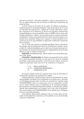 175
pacientes neuróticos , enfermos somáticos y sujetos supuestamente sa-
nos. Se aplica desde hace más de 30 años en diferentes instituciones de
salud de Cuba.
La EAP consta de 76 ítems, de los cuáles 26 reflejan cuantitativa y
cualitativamente la ansiedad patológica, 8 que forman parte de la escala
de sinceridad del instrumento , además de 42 ítems adicionales, extraí-
dos, al igual que los 8 anteriores, de diversos inventarios y cuestionarios
psicopatológicos y de personalidad como el MMPI. Estos ítems sólo
cumplen función de “relleno” para permitir generar variantes paralelas,
cambiando el orden de presentación de los ítems relevantes para la eva-
luación de la ansiedad. Existen tres variantes o formas paralelas de la
escala (A, B y C) lo que posibilita su aplicación en diferentes momentos
de la evolución.
Los 26 ítems que valoran la ansiedad patológica fueron selecciona-
dos porque ofrecen información sobre los síntomas más comunes de los
estados de ansiedad patológica que se observan en las personas que tie-
nen síntomas de ansiedad de tipo neurótico, independiente de las formas
clínicas en que se exprese el trastorno.
Aplicación:
Aplicación:
Aplicación:
Aplicación:
Aplicación: Autoadministrada, sujetos adultos con escolaridad supe-
rior a 9no. grado
Corrección e Interpretación:
Corrección e Interpretación:
Corrección e Interpretación:
Corrección e Interpretación:
Corrección e Interpretación: Se obtiene una puntación total a partir
de la suma del puntaje obtenido en cada uno de los ítems de ansiedad
patológica. Cada respuesta positiva a estos ítems vale 1 punto, así que los
rangos de puntación están entre 0 y 6. Se consideran 3 categorías:
1- 18 BAJA ANSIEDAD
19- 24 ANSIEDAD MODERADA
25 - ANSIEDAD ALTA
Si el sujeto obtiene menos de 4 puntos en la escala de sinceridad se
recomienda considerar los resultados no válidos.
Conceptualmente, la EAP pretende valorar la intensidad de la ansie-
dad patológica, partiendo de la concepción de la misma que se describe
en el Enfoque personal sobre el estrés y la ansiedad (ver capítulo sobre
CUBANSIOPAT). Para ser consecuente con esta concepción, la EAP
sola no puede utilizarse para el diagnóstico de la ansiedad patológica,
pues personas con ansiedad situacional también, eventualmente, pueden
obtener altas puntuaciones en la misma, por lo que solo su interpreta-
ción, en los marcos del CUBANSIOPAT, cobra sentido para el diagnós-
tico de la ansiedad patológica.
En la práctica clínica puede utilizarse sola, si se toma como un indi-
cador de intensidad de la ansiedad y de los cambios en este nivel durante
el proceso terapéutico.
 