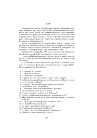 176
E.A.P
E.A.P
E.A.P
E.A.P
E.A.P.
.
.
.
.
Este cuestionario consta de una serie de preguntas que pueden tener
algún significado para usted. Aquí no hay respuestas buenas ni malas,
sólo se trata de una prueba para conocer sus predilecciones, opiniones,
sentimientos, etc., por lo que usted debe tratar de dar contestación a las
preguntas con la mayor sinceridad posible, siguiendo las instrucciones
que a continuación le damos. De esta forma, se podrán obtener resulta-
dos exactos y útiles para usted.
Junto a este cuestionario se le entregará una hoja de respuesta en la
que aparecen las casillas correspondientes a cada pregunta. Después de
cerciorarse de que está usted marcando el número que corresponde a la
pregunta de orden, pondrá una cruz contestando SI o NO.
Debe contestar siempre SI o NO, nunca las dos a la vez. Es necesario
además que responda todas las preguntas de este cuestionario.
Lea con cuidado cada pregunta y piense bien su respuesta antes de
marcar la casilla. En caso de equivocación puede borrar y marcar la que
usted desee.
Si ha entendido bien las instrucciones, puede usted comenzar a con-
testar el cuestionario. Cerciorarse finalmente de que ha respondido to-
das las preguntas, sin dejar alguna.
1. ¿Le gustaría ser cantante?
2. ¿Le gustaba la escuela?
3. ¿Se siente feliz casi siempre?
4. ¿Siempre han sido sus hermanos y usted buenos amigos?
5. ¿Últimamente, cuando se pone nervioso, siente usted una opresión
en el pecho muy molesta?
6. ¿Le agrada estar en compañía de un grupo de amigos?
7. ¿Acostumbra a leer los periódicos?
8. ¿Le sudan las manos con más frecuencia que antes?
9. ¿A menudo se decepciona de la gente?
10. ¿Tiene convicciones políticas muy definidas?
11. ¿Es muy cuidadoso (a) con respecto a su modo de vestir?
12. ¿Ha notado hace tiempo que le sudan las manos sin saber exactamen-
te por qué?
13. ¿Le gusta que los demás piensen lo mejor de usted?
14. ¿Se pone bravo (a) fácilmente?
15. ¿Se siente incómodo(a) dentro de la casa?
16. ¿Prefiere ganar que perder en el juego?
17. ¿Le gusta coleccionar flores y plantas decorativas?
18. ¿Ha sentido miedo alguna que otra vez?
 