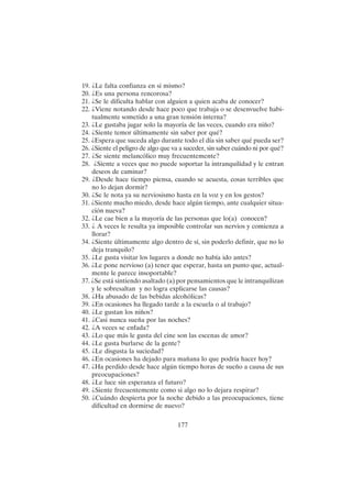 177
19. ¿Le falta confianza en sí mismo?
20. ¿Es una persona rencorosa?
21. ¿Se le dificulta hablar con alguien a quien acaba de conocer?
22. ¿Viene notando desde hace poco que trabaja o se desenvuelve habi-
tualmente sometido a una gran tensión interna?
23. ¿Le gustaba jugar solo la mayoría de las veces, cuando era niño?
24. ¿Siente temor últimamente sin saber por qué?
25. ¿Espera que suceda algo durante todo el día sin saber qué pueda ser?
26. ¿Siente el peligro de algo que va a suceder, sin saber cuándo ni por qué?
27. ¿Se siente melancólico muy frecuentemente?
28. ¿Siente a veces que no puede soportar la intranquilidad y le entran
deseos de caminar?
29. ¿Desde hace tiempo piensa, cuando se acuesta, cosas terribles que
no lo dejan dormir?
30. ¿Se le nota ya su nerviosismo hasta en la voz y en los gestos?
31. ¿Siente mucho miedo, desde hace algún tiempo, ante cualquier situa-
ción nueva?
32. ¿Le cae bien a la mayoría de las personas que lo(a) conocen?
33. ¿ A veces le resulta ya imposible controlar sus nervios y comienza a
llorar?
34. ¿Siente últimamente algo dentro de sí, sin poderlo definir, que no lo
deja tranquilo?
35. ¿Le gusta visitar los lugares a donde no había ido antes?
36. ¿Le pone nervioso (a) tener que esperar, hasta un punto que, actual-
mente le parece insoportable?
37. ¿Se está sintiendo asaltado (a) por pensamientos que le intranquilizan
y le sobresaltan y no logra explicarse las causas?
38. ¿Ha abusado de las bebidas alcohólicas?
39. ¿En ocasiones ha llegado tarde a la escuela o al trabajo?
40. ¿Le gustan los niños?
41. ¿Casi nunca sueña por las noches?
42. ¿A veces se enfada?
43. ¿Lo que más le gusta del cine son las escenas de amor?
44. ¿Le gusta burlarse de la gente?
45. ¿Le disgusta la suciedad?
46. ¿En ocasiones ha dejado para mañana lo que podría hacer hoy?
47. ¿Ha perdido desde hace algún tiempo horas de sueño a causa de sus
preocupaciones?
48. ¿Le luce sin esperanza el futuro?
49. ¿Siente frecuentemente como si algo no lo dejara respirar?
50. ¿Cuándo despierta por la noche debido a las preocupaciones, tiene
dificultad en dormirse de nuevo?
 