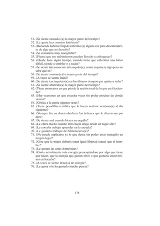 178
51. ¿Se siente cansado (a) la mayor parte del tiempo?
52. ¿Le gusta leer asuntos históricos?
53. ¿Recuerda haberse fingido enfermo (a) alguna vez para desentender-
se de algo que no deseaba?
54. ¿Se considera muy susceptible?
55. ¿Piensa que sus sufrimientos pueden llevarlo a enloquecer?
56. ¿Desde hace algún tiempo, cuando tiene que enfrentar una labor
difícil, tiende a temblar o a sudar?
57. ¿Se siente intensamente intranquilo(a), como si quisiera algo pero no
sabe qué es?
58. ¿Se siente ansioso(a) la mayor parte del tiempo?
59. ¿A veces se siente inútil?
60. ¿Se siente tan inquieto(a) en los últimos tiempos que quisiera volar?
61. ¿Se siente aburrido(a) la mayor parte del tiempo?
62. ¿Tiene momentos en que pierde la noción total de lo que está hacien-
do?
63. ¿Hay ocasiones en que escucha voces sin poder precisar de donde
vienen?
64. ¿Critica a la gente algunas veces?
65. ¿Tiene pesadillas terribles que le hacen sentirse nervioso(a) al día
siguiente?
66. ¿Siempre fue su deseo obedecer las órdenes que le dieron sus pa-
dres?
67. ¿Se siente mal cuando hieren su orgullo?
68. ¿Le entra miedo cuando mira hacia abajo desde un lugar alto?
69. ¿Le costaba trabajo aprender en la escuela?
70. ¿Le gustaría trabajar de bibliotecario(a)?
71. ¿No puede explicarse ya lo que desea sin poder estar tranquilo en
ningún lugar?
72. ¿Cree que la mujer debería tener igual libertad sexual que el hom-
bre?
73. ¿Le gustan las artes domésticas?
74. ¿Gasta actualmente más energía preocupándose por algo que tiene
que hacer, que la energía que gastan otros o que gastaría usted mis-
mo en hacerlo?
75. ¿A veces se siente lleno(a) de energía?
76. ¿Le gusta o le ha gustado mucho pescar?
 