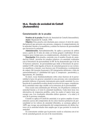 181
10.4. Escala de ansiedad de Cattell
(Autoanálisis)
Caracterización de la prueba
Nombre de la prueba:
Nombre de la prueba:
Nombre de la prueba:
Nombre de la prueba:
Nombre de la prueba: Prueba de Ansiedad de Cattell (Autoanálisis).
Autor:
Autor:
Autor:
Autor:
Autor: Raymond B. Cattell, 1958.
Objetivo:
Objetivo:
Objetivo:
Objetivo:
Objetivo: Esta prueba está diseñada para conocer el nivel de ansie-
dad general que presenta una persona, comparar el comportamiento de
la ansiedad, latente y la manifiesta y señalar los factores de personalidad
que favorecen la ansiedad.
A
A
A
A
Administración:
dministración:
dministración:
dministración:
dministración: Autoadministrable. Se aplica a personas de ambos
sexos a partir de 15 años de edad, en forma grupal o individual. El test
requiere poco tiempo para su completamiento, alrededor de 5 minutos.
Descripción:
Descripción:
Descripción:
Descripción:
Descripción: Esta prueba, conocida con el nombre Escala de ansie-
dad de Cattell, proviene de estudios relativos a la ansiedad, realizados
con el Inventario de personalidad 16 PF. Se ha demostrado que 6 de los
16 factores unitarios de personalidad que mide el Inventario de perso-
nalidad 16 PF, están ligados al factor de ansiedad general en sus vertien-
tes manifiesta o latente; esos factores son: O (tendencias o sentimientos
de culpa); Q4 (tensión frustrante); Q3 (integración deficiente y falta de
autosentimiento); C (debilidad del ego); L (suspicacia paranoide); y,
ligeramente, H- (timidez).
Es decir, recae fundamentalmente sobre cinco factores de la perso-
nalidad el peso de generar ansiedad en una persona; este conocimiento
permitió elaborar el presente instrumento para medir ansiedad. La eva-
luación de la ansiedad la realiza desde la teoría de los rasgos, consideran-
do la ansiedad como algo estable en la estructura de la personalidad
Esta escala está constituida por 40 ítems, los 20 primeros estiman la
ansiedad latente y el resto la ansiedad manifiesta. Cada ítem tiene tres
alternativas de respuestas posibles, entre las cuales el sujeto tiene que
escoger una. Los resultados obtenidos deben ajustarse a la edad y el
sexo de la persona estudiada.
Cuando se aplica el Cattell de ansiedad, si se quiere ampliar el cono-
cimiento acerca del compromiso de los cinco factores primarios de per-
sonalidad en los valores de ansiedad obtenidos, se aconseja aplicar el
16PF, que recoge una participación del comportamientos de dichos fac-
tores en la ansiedad mucho más amplia que el que permite la escala de
ansiedad.
Es conveniente señalar que la presente escala se relaciona con el ni-
vel de ansiedad general, no con el de neuroticismo.
 
