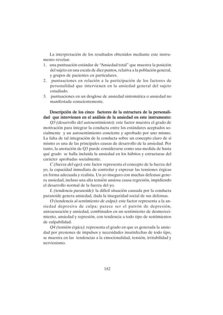 182
La interpretación de los resultados obtenidos mediante este instru-
mento revelan:
1. una puntuación estándar de “Ansiedad total” que muestra la posición
del sujeto en una escala de diez puntos, relativa a la población general,
y grupos de pacientes en particulares.
2. puntuaciones en relación a la participación de los factores de
personalidad que intervienen en la ansiedad general del sujeto
estudiado.
3. puntuaciones en un desglose de ansiedad sintomática o ansiedad no
manifestada conscientemente.
Descripción de los cinco factores de la estructura de la personali-
Descripción de los cinco factores de la estructura de la personali-
Descripción de los cinco factores de la estructura de la personali-
Descripción de los cinco factores de la estructura de la personali-
Descripción de los cinco factores de la estructura de la personali-
dad que intervienen en el análisis de la ansiedad en este instrumento:
dad que intervienen en el análisis de la ansiedad en este instrumento:
dad que intervienen en el análisis de la ansiedad en este instrumento:
dad que intervienen en el análisis de la ansiedad en este instrumento:
dad que intervienen en el análisis de la ansiedad en este instrumento:
Q3 (desarrollo del autosentimiento): este factor muestra el grado de
motivación para integrar la conducta entre los estándares aceptados so-
cialmente y un autosentimiento conciente y aprobado por uno mismo.
La falta de tal integración de la conducta sobre un concepto claro de sí
mismo es una de las principales causas de desarrollo de la ansiedad. Por
tanto, la anotación de Q3 puede considerarse como una medida de hasta
qué grado se halla incluida la ansiedad en los hábitos y estructuras del
carácter aprobadas socialmente.
C (fuerza del ego): este factor representa el concepto de la fuerza del
yo, la capacidad inmediata de controlar y expresar las tensiones érgicas
en forma adecuada y realista. Un yo inseguro con muchas defensas gene-
ra ansiedad, incluso una alta tensión ansiosa causa regresión, impidiendo
el desarrollo normal de la fuerza del yo.
L (tendencia paranoide): la difícil situación causada por la conducta
paranoide genera ansiedad, dada la inseguridad social de sus defensas.
O (tendencia al sentimiento de culpa): este factor representa a la an-
siedad depresiva de culpa; parece ser el patrón de depresión,
autoacusación y ansiedad, combinados en un sentimiento de desmereci-
miento, ansiedad y represión, con tendencia a todo tipo de sentimientos
de culpabilidad.
Q4 (tensión érgica): representa el grado en que es generada la ansie-
dad por presiones de impulsos y necesidades insatisfechas de todo tipo,
se muestra en las tendencias a la emocionalidad, tensión, irritabilidad y
nerviosismo.
 