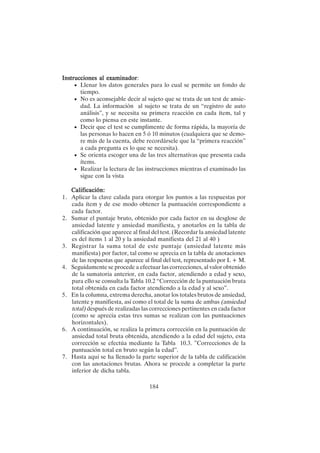 184
Ins
Ins
Ins
Ins
Instrucciones al examinador
trucciones al examinador
trucciones al examinador
trucciones al examinador
trucciones al examinador:
• Llenar los datos generales para lo cual se permite un fondo de
tiempo.
• No es aconsejable decir al sujeto que se trata de un test de ansie-
dad. La información al sujeto se trata de un “registro de auto
análisis”, y se necesita su primera reacción en cada ítem, tal y
como lo piensa en este instante.
• Decir que el test se cumplimente de forma rápida, la mayoría de
las personas lo hacen en 5 ó 10 minutos (cualquiera que se demo-
re más de la cuenta, debe recordársele que la “primera reacción”
a cada pregunta es lo que se necesita).
• Se orienta escoger una de las tres alternativas que presenta cada
ítems.
• Realizar la lectura de las instrucciones mientras el examinado las
sigue con la vista
Calificación:
Calificación:
Calificación:
Calificación:
Calificación:
1. Aplicar la clave calada para otorgar los puntos a las respuestas por
cada ítem y de ese modo obtener la puntuación correspondiente a
cada factor.
2. Sumar el puntaje bruto, obtenido por cada factor en su desglose de
ansiedad latente y ansiedad manifiesta, y anotarlos en la tabla de
calificación que aparece al final del test. (Recordar la ansiedad latente
es del ítems 1 al 20 y la ansiedad manifiesta del 21 al 40 )
3. Registrar la suma total de este puntaje (ansiedad latente más
manifiesta) por factor, tal como se aprecia en la tabla de anotaciones
de las respuestas que aparece al final del test, representado por L + M.
4. Seguidamente se procede a efectuar las correcciones, al valor obtenido
de la sumatoria anterior, en cada factor, atendiendo a edad y sexo,
para ello se consulta la Tabla 10.2 “Corrección de la puntuación bruta
total obtenida en cada factor atendiendo a la edad y al sexo”.
5. En la columna, extrema derecha, anotar los totales brutos de ansiedad,
latente y manifiesta, así como el total de la suma de ambas (ansiedad
total) después de realizadas las correcciones pertinentes en cada factor
(como se aprecia estas tres sumas se realizan con las puntuaciones
horizontales).
6. A continuación, se realiza la primera corrección en la puntuación de
ansiedad total bruta obtenida, atendiendo a la edad del sujeto, esta
corrección se efectúa mediante la Tabla 10.3. ”Correcciones de la
puntuación total en bruto según la edad”.
7. Hasta aquí se ha llenado la parte superior de la tabla de calificación
con las anotaciones brutas. Ahora se procede a completar la parte
inferior de dicha tabla.
 