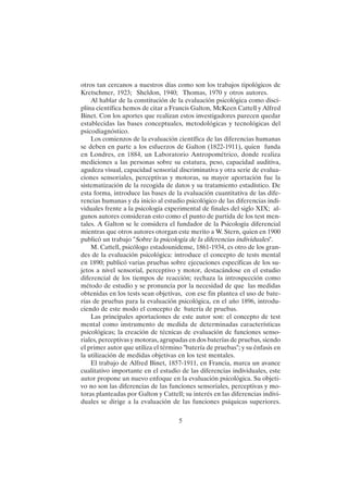 5
otros tan cercanos a nuestros días como son los trabajos tipológicos de
Kretschmer, 1923; Sheldon, 1940; Thomas, 1970 y otros autores.
Al hablar de la constitución de la evaluación psicológica como disci-
plina científica hemos de citar a Francis Galton, McKeen Cattell y Alfred
Binet. Con los aportes que realizan estos investigadores parecen quedar
establecidas las bases conceptuales, metodológicas y tecnológicas del
psicodiagnóstico.
Los comienzos de la evaluación científica de las diferencias humanas
se deben en parte a los esfuerzos de Galton (1822-1911), quien funda
en Londres, en 1884, un Laboratorio Antropométrico, donde realiza
mediciones a las personas sobre su estatura, peso, capacidad auditiva,
agudeza visual, capacidad sensorial discriminativa y otra serie de evalua-
ciones sensoriales, perceptivas y motoras, su mayor aportación fue la
sistematización de la recogida de datos y su tratamiento estadístico. De
esta forma, introduce las bases de la evaluación cuantitativa de las dife-
rencias humanas y da inicio al estudio psicológico de las diferencias indi-
viduales frente a la psicología experimental de finales del siglo XIX; al-
gunos autores consideran esto como el punto de partida de los test men-
tales. A Galton se le considera el fundador de la Psicología diferencial
mientras que otros autores otorgan este merito a W. Stern, quien en 1900
publicó un trabajo "Sobre la psicología de la diferencias individuales".
M. Cattell, psicólogo estadounidense, 1861-1934, es otro de los gran-
des de la evaluación psicológica: introduce el concepto de tests mental
en 1890; publicó varias pruebas sobre ejecuciones específicas de los su-
jetos a nivel sensorial, perceptivo y motor, destacándose en el estudio
diferencial de los tiempos de reacción; rechaza la introspección como
método de estudio y se pronuncia por la necesidad de que las medidas
obtenidas en los tests sean objetivas, con ese fin plantea el uso de bate-
rías de pruebas para la evaluación psicológica, en el año 1896, introdu-
ciendo de este modo el concepto de batería de pruebas.
Las principales aportaciones de este autor son: el concepto de test
mental como instrumento de medida de determinadas características
psicológicas; la creación de técnicas de evaluación de funciones senso-
riales, perceptivas y motoras, agrupadas en dos baterías de pruebas, siendo
el primer autor que utiliza el término "batería de pruebas"; y su énfasis en
la utilización de medidas objetivas en los test mentales.
El trabajo de Alfred Binet, 1857-1911, en Francia, marca un avance
cualitativo importante en el estudio de las diferencias individuales, este
autor propone un nuevo enfoque en la evaluación psicológica. Su objeti-
vo no son las diferencias de las funciones sensoriales, perceptivas y mo-
toras planteadas por Galton y Cattell; su interés en las diferencias indivi-
duales se dirige a la evaluación de las funciones psíquicas superiores.
 
