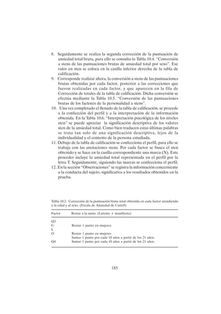 185
8. Seguidamente se realiza la segunda corrección de la puntuación de
ansiedad total bruta, para ello se consulta la Tabla 10.4. “Conversión
a stens de las puntuaciones brutas de ansiedad total por sexo”. Ese
valor en sten se coloca en la casilla inferior derecha de la tabla de
calificación.
9. Corresponde realizar ahora, la conversión a stens de las puntuaciones
brutas obtenidas por cada factor, posterior a las correcciones que
fueron realizadas en cada factor, y que aparecen en la fila de
Corrección de totales de la tabla de calificación. Dicha conversión se
efectúa mediante la Tabla 10.5. “Conversión de las puntuaciones
brutas de los factores de la personalidad a stens”.
10. Una vez completado el llenado de la tabla de calificación, se procede
a la confección del perfil y a la interpretación de la información
obtenida. En la Tabla 10.6. “Interpretación psicológica de los niveles
sten” se puede apreciar la significación descriptiva de los valores
sten de la ansiedad total. Como bien traducen estas últimas palabras
se trata tan solo de una significación descriptiva, lejos de la
individualidad y el contexto de la persona estudiada.
11. Debajo de la tabla de calificación se confecciona el perfil, para ello se
trabaja con las anotaciones stens. Por cada factor se busca el sten
obtenido y se hace en la casilla correspondiente una marca (X). Este
proceder incluye la ansiedad total representada en el perfil por la
letra T. Seguidamente, siguiendo las marcas se confecciona el perfil.
12. En la sección “Observaciones” se registra la información concerniente
a la conducta del sujeto, significativa a los resultados obtenidos en la
prueba.
Tabla 10.2. Corrección de la puntuación bruta total obtenida en cada factor atendiendo
a la edad y al sexo. (Escala de Ansiedad de Cattell)
Factor Restar a la suma (Latente + manifiesta)
Q3
C- Restar 1 punto en mujeres
L
O Restar 1 punto en mujeres
Sumar 1 punto por cada 10 años a partir de los 21 años.
Q4 Sumar 1 punto por cada 10 años a partir de los 21 años.
 