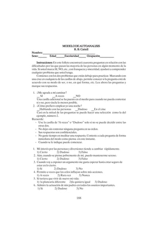 188
MODELODEAUTOANALISIS
MODELODEAUTOANALISIS
MODELODEAUTOANALISIS
MODELODEAUTOANALISIS
MODELODEAUTOANALISIS
R. B. Cattell
R. B. Cattell
R. B. Cattell
R. B. Cattell
R. B. Cattell
Nombre:____________________________________
Nombre:____________________________________
Nombre:____________________________________
Nombre:____________________________________
Nombre:____________________________________
Sexo:______ Edad______Escolaridad_____ Ocupación__________
Sexo:______ Edad______Escolaridad_____ Ocupación__________
Sexo:______ Edad______Escolaridad_____ Ocupación__________
Sexo:______ Edad______Escolaridad_____ Ocupación__________
Sexo:______ Edad______Escolaridad_____ Ocupación__________
Instrucciones:
Instrucciones:
Instrucciones:
Instrucciones:
Instrucciones: En este folleto encontrará cuarenta preguntas en relación con las
dificultades por las que pasan las mayoría de las personas en algún momento de la
vida. Si usted marca SI, NO, etc., con franqueza y sinceridad, ayudará a comprender
cualquier problema que usted tenga.
Comience con los dos problemas que están debajo para practicar. Marcando con
una cruz en cualquiera de las casillas de abajo, permite conocer si la pregunta está de
acuerdo con su modo de ser, o no, en qué forma, etc. Lea ahora las preguntas y
marque sus respuestas.
1. ¿Me agrada a mí caminar?
__ SI __A veces __NO
Una casilla adicional se ha puesto en el medio para cuando no pueda contestar
sí o no, pero úsela lo menos posible.
2. ¿Cómo prefiero emplear yo una noche?
__Hablando con las personas __Dudoso __En el cine
Casi en la mitad de las preguntas se puede hacer una selección como la del
ejemplo, número 2.
Recuerde:
- Use la casilla de “A veces” o “Dudoso” solo si no se puede decidir entre las
otras dos.
- No dejes sin contestar ninguna pregunta en su orden.
- Sus respuestas son confidenciales.
- No gaste tiempo en meditar una respuesta. Conteste a cada pregunta de forma
inmediata del modo como piensa en este instante.
- Cuando se le indique puede comenzar.
1. Mi interés por las personas y diversiones tiende a cambiar rápidamente.
1) Cierto 2) Dudoso 3) Falso
2. Aún, cuando se piense pobremente de mí, puedo mantenerme sereno.
1) Cierto 2) Dudoso 3) Falso
3. Cuando voy a exponer un argumento me gusta esperar hasta estar seguro de
estar en lo cierto.
1) Si 2) Dudoso 3) No
4. Permito a veces que los celos influyan sobre mis acciones.
1) A veces 2) Rara vez 3) Nunca
5. Si tuviera que vivir de nuevo mi vida:
1) la planearía diferente 2)la quisiera igual 3) Dudoso
6. Admiro la actuación de mis padres en todos los asuntos importantes.
1) Si 2) Dudoso 3) No
 
