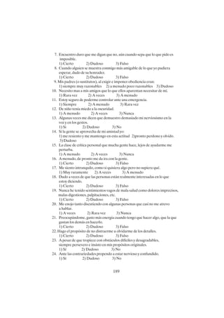 189
7. Encuentro duro que me digan que no, aún cuando sepa que lo que pido es
imposible.
1) Cierto 2) Dudoso 3) Falso
8. Cuando alguien se muestra conmigo más amigable de lo que yo pudiera
esperar, dudo de su honradez.
1) Cierto 2) Dudoso 3) Falso
9. Mis padres (o sustitutos), al exigir e imponer obediencia eran:
1) siempre muy razonables 2) a menudo poco razonables 3) Dudoso
10. Necesito mas a mis amigos que lo que ellos aparentan necesitar de mí.
1) Rara vez 2) A veces 3) A menudo
11. Estoy seguro de poderme controlar ante una emergencia.
1) Siempre 2) A menudo 3) Rara vez
12. De niño tenía miedo a la oscuridad.
1) A menudo 2) A veces 3) Nunca
13. Algunas veces me dicen que demuestro demasiado mi nerviosismo en la
voz y en los gestos.
1) Si 2) Dudoso 3) No
14. Si la gente se aprovecha de mi amistad yo:
1) me resiento y me mantengo en esta actitud 2)pronto perdono y olvido.
3) Dudoso
15. La clase de crítica personal que mucha gente hace, lejos de ayudarme me
perturba.
1) A menudo 2) A veces 3) Nunca
16. A menudo, de pronto me da ira con la gente.
1) Cierto 2) Dudoso 3) Falso
17. Me siento intranquilo, como si quisiera algo pero no supiera qué.
1) Muy raramente 2) A veces 3) A menudo
18. Dudo a veces de que las personas están realmente interesadas en lo que
estoy diciendo.
1) Cierto 2) Dudoso 3) Falso
19. Nunca he tenido sentimientos vagos de mala salud como dolores imprecisos,
malas digestiones, palpitaciones, etc.
1) Cierto 2) Dudoso 3) Falso
20. Me enojo tanto discutiendo con algunas personas que casi no me atrevo
a hablar.
1) A veces 2) Rara vez 3) Nunca
21. Preocupándome, gasto más energía cuando tengo que hacer algo, que la que
gastan los demás en hacerlo.
1) Cierto 2) Dudoso 3) Falso
22. Hago el propósito de no distraerme u olvidarme de los detalles.
1) Cierto 2) Dudoso 3) Falso
23. A pesar de que tropiece con obstáculos difíciles y desagradables,
siempre persevero e insisto en mis propósitos originales.
1) Sí 2) Dudoso 3) No
24. Ante las contrariedades propendo a estar nervioso y confundido.
1) Sí 2) Dudoso 3) No
 
