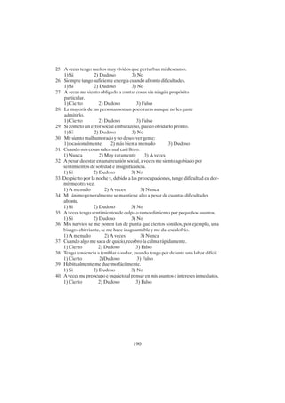 190
25. A veces tengo sueños muy vívidos que perturban mi descanso.
1) Sí 2) Dudoso 3) No
26. Siempre tengo suficiente energía cuando afronto dificultades.
1) Sí 2) Dudoso 3) No
27. A veces me siento obligado a contar cosas sin ningún propósito
particular.
1) Cierto 2) Dudoso 3) Falso
28. La mayoría de las personas son un poco raras aunque no les guste
admitirlo.
1) Cierto 2) Dudoso 3) Falso
29. Si cometo un error social embarazoso, puedo olvidarlo pronto.
1) S¡ 2) Dudoso 3) No
30. Me siento malhumorado y no deseo ver gente:
1) ocasionalmente 2) más bien a menudo 3) Dudoso
31. Cuando mis cosas salen mal casi lloro.
1) Nunca 2) Muy raramente 3) A veces
32. A pesar de estar en una reunión social, a veces me siento agobiado por
sentimientos de soledad e insignificancia.
1) Si 2) Dudoso 3) No
33. Despierto por la noche y, debido a las preocupaciones, tengo dificultad en dor-
mirme otra vez.
1) A menudo 2) A veces 3) Nunca
34. Mi ánimo generalmente se mantiene alto a pesar de cuantas dificultades
afronte.
1) Si 2) Dudoso 3) No
35. A veces tengo sentimientos de culpa o remordimiento por pequeños asuntos.
1) Si 2) Dudoso 3) No
36. Mis nervios se me ponen tan de punta que ciertos sonidos, por ejemplo, una
bisagra chirriante, se me hace inaguantable y me da escalofrío.
1) A menudo 2) A veces 3) Nunca
37. Cuando algo me saca de quicio, recobro la calma rápidamente.
1) Cierto 2) Dudoso 3) Falso
38. Tengo tendencia a temblar o sudar, cuando tengo por delante una labor difícil.
1) Cierto 2)Dudoso 3) Falso
39. Habitualmente me duermo fácilmente.
1) Si 2) Dudoso 3) No
40. A veces me preocupo e inquieto al pensar en mis asuntos e intereses inmediatos.
1) Cierto 2) Dudoso 3) Falso
 