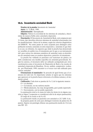 192
10.5. Inventario ansiedad Beck
Nombre de la prueba:
Nombre de la prueba:
Nombre de la prueba:
Nombre de la prueba:
Nombre de la prueba: Inventario de Ansiedad
A
A
A
A
Autor:
utor:
utor:
utor:
utor: A. T. Beck, 1988
A
A
A
A
Administración:
dministración:
dministración:
dministración:
dministración: Autoaplicado
Objetivo
Objetivo
Objetivo
Objetivo
Objetivo: Valorar la severidad de los síntomas de ansiedad, y discri-
minar de manera fiable entre ansiedad y depresión.
Descripción
Descripción
Descripción
Descripción
Descripción: El Inventario de Ansiedad de Beck, está compuesto por
21 ítems, que describen diversos síntomas de ansiedad relacionados con
las manifestaciones físicas de la misma, según los criterios diagnósticos
del DSM-IV. No existe punto de corte aceptado para distinguir entre
población normal y ansiedad, ni entre depresión y ansiedad, lo que limi-
ta su uso, no obstante, los aspectos que mide la prueba han demostrado
ser sensibles al cambio tras el tratamiento, por lo que es un instrumento
útil para valorar los síntomas somáticos de ansiedad, tanto en desórde-
nes de ansiedad como en cuadros depresivos, posterior al tratamiento.
La prueba fue validada en pacientes con trastornos de pánico, no
debe considerarse una medida específica de ansiedad generalizada. Se-
gún los autores, el inventario debe ser utilizado acompañado por otros
cuestionarios como el inventario de Depresión de Beck y las escalas de
ansiedad y depresión de Hamilton. En un análisis comparativo realiza-
do por Piotrowski, 1999, encontró es el tercer test más utilizado para
valorar ansiedad.
Orientaciones al examinador
Orientaciones al examinador
Orientaciones al examinador
Orientaciones al examinador
Orientaciones al examinador: Se procede de igual forma que al co-
mienzo de todo test. Es importante señalar al sujeto que los síntomas
que aparecen en la prueba hacen referencia a la última semana y al mo-
mento actual.
Calificación
Calificación
Calificación
Calificación
Calificación: Cada ítem se puntúa de 0 a 3, de la siguiente manera
0 = en absoluto
1 = Levemente, no me molesta mucho
2 = Moderadamente, fue muy desagradable, pero podía soportarlo
3 = Severamente, casi no podía soportarlo
La puntuación total es la suma de todos los ítems (si en alguna oca-
sión se eligen 2 respuestas se considerará sólo la de mayor puntuación).
El rango de la escala es de 0 a 63.
La puntuación media en pacientes con ansiedad es 25,7 (DE 11,4)
Se propone punto de corte para distinguir trastorno de pánico los 26
puntos. Sujetos sin patología obtiene una puntuación media de 13,4 con
una DE 8,9.
 
