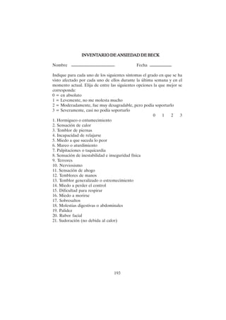 193
INVENT
INVENT
INVENT
INVENT
INVENTARIO DE ANSIED
ARIO DE ANSIED
ARIO DE ANSIED
ARIO DE ANSIED
ARIO DE ANSIEDAD DE BECK
AD DE BECK
AD DE BECK
AD DE BECK
AD DE BECK
Nombre Fecha
Indique para cada uno de los siguientes síntomas el grado en que se ha
visto afectado por cada uno de ellos durante la última semana y en el
momento actual. Elija de entre las siguientes opciones la que mejor se
corresponda:
0 = en absoluto
1 = Levemente, no me molesta mucho
2 = Moderadamente, fue muy desagradable, pero podía soportarlo
3 = Severamente, casi no podía soportarlo
0 1 2 3
1. Hormigueo o entumecimiento
2. Sensación de calor
3. Temblor de piernas
4. Incapacidad de relajarse
5. Miedo a que suceda lo peor
6. Mareo o aturdimiento
7. Palpitaciones o taquicardia
8. Sensación de inestabilidad e inseguridad física
9. Terrores
10. Nerviosismo
11. Sensación de ahogo
12. Temblores de manos
13. Temblor generalizado o estremecimiento
14. Miedo a perder el control
15. Dificultad para respirar
16. Miedo a morirse
17. Sobresaltos
18. Molestias digestivas o abdominales
19. Palidez
20. Rubor facial
21. Sudoración (no debida al calor)
 