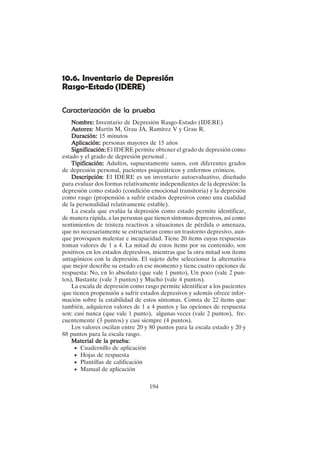 194
10.6. Inventario de Depresión
Rasgo-Estado (IDERE)
Caracterización de la prueba
Nombre:
Nombre:
Nombre:
Nombre:
Nombre: Inventario de Depresión Rasgo-Estado (IDERE)
A
A
A
A
Autores:
utores:
utores:
utores:
utores: Martín M, Grau JA, Ramírez V y Grau R.
Duración:
Duración:
Duración:
Duración:
Duración: 15 minutos
Aplicación:
Aplicación:
Aplicación:
Aplicación:
Aplicación: personas mayores de 15 años
Significación:
Significación:
Significación:
Significación:
Significación: El IDERE permite obtener el grado de depresión como
estado y el grado de depresión personal .
Tipificación:
Tipificación:
Tipificación:
Tipificación:
Tipificación: Adultos, supuestamente sanos, con diferentes grados
de depresión personal, pacientes psiquiátricos y enfermos crónicos.
Descripción
Descripción
Descripción
Descripción
Descripción: El IDERE es un inventario autoevaluativo, diseñado
para evaluar dos formas relativamente independientes de la depresión: la
depresión como estado (condición emocional transitoria) y la depresión
como rasgo (propensión a sufrir estados depresivos como una cualidad
de la personalidad relativamente estable).
La escala que evalúa la depresión como estado permite identificar,
de manera rápida, a las personas que tienen síntomas depresivos, así como
sentimientos de tristeza reactivos a situaciones de pérdida o amenaza,
que no necesariamente se estructuran como un trastorno depresivo, aun-
que provoquen malestar e incapacidad. Tiene 20 ítems cuyas respuestas
toman valores de 1 a 4. La mitad de estos ítems por su contenido, son
positivos en los estados depresivos, mientras que la otra mitad son ítems
antagónicos con la depresión. El sujeto debe seleccionar la alternativa
que mejor describe su estado en ese momento y tiene cuatro opciones de
respuesta: No, en lo absoluto (que vale 1 punto), Un poco (vale 2 pun-
tos), Bastante (vale 3 puntos) y Mucho (vale 4 puntos).
La escala de depresión como rasgo permite identificar a los pacientes
que tienen propensión a sufrir estados depresivos y además ofrece infor-
mación sobre la estabilidad de estos síntomas. Consta de 22 ítems que
también, adquieren valores de 1 a 4 puntos y las opciones de respuesta
son: casi nunca (que vale 1 punto), algunas veces (vale 2 puntos), fre-
cuentemente (3 puntos) y casi siempre (4 puntos).
Los valores oscilan entre 20 y 80 puntos para la escala estado y 20 y
88 puntos para la escala rasgo.
Material de la prueba:
Material de la prueba:
Material de la prueba:
Material de la prueba:
Material de la prueba:
• Cuadernillo de aplicación
• Hojas de respuesta
• Plantillas de calificación
• Manual de aplicación
 