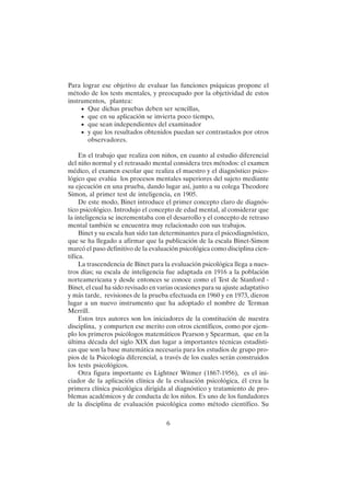 6
Para lograr ese objetivo de evaluar las funciones psíquicas propone el
método de los tests mentales, y preocupado por la objetividad de estos
instrumentos, plantea:
• Que dichas pruebas deben ser sencillas,
• que en su aplicación se invierta poco tiempo,
• que sean independientes del examinador
• y que los resultados obtenidos puedan ser contrastados por otros
observadores.
En el trabajo que realiza con niños, en cuanto al estudio diferencial
del niño normal y el retrasado mental considera tres métodos: el examen
médico, el examen escolar que realiza el maestro y el diagnóstico psico-
lógico que evalúa los procesos mentales superiores del sujeto mediante
su ejecución en una prueba, dando lugar así, junto a su colega Theodore
Simon, al primer test de inteligencia, en 1905.
De este modo, Binet introduce el primer concepto claro de diagnós-
tico psicológico. Introdujo el concepto de edad mental, al considerar que
la inteligencia se incrementaba con el desarrollo y el concepto de retraso
mental también se encuentra muy relacionado con sus trabajos.
Binet y su escala han sido tan determinantes para el psicodiagnóstico,
que se ha llegado a afirmar que la publicación de la escala Binet-Simon
marcó el paso definitivo de la evaluación psicológica como disciplina cien-
tífica.
La trascendencia de Binet para la evaluación psicológica llega a nues-
tros días; su escala de inteligencia fue adaptada en 1916 a la población
norteamericana y desde entonces se conoce como el Test de Stanford -
Binet, el cual ha sido revisado en varias ocasiones para su ajuste adaptativo
y más tarde, revisiones de la prueba efectuada en 1960 y en 1973, dieron
lugar a un nuevo instrumento que ha adoptado el nombre de Terman
Merrill.
Estos tres autores son los iniciadores de la constitución de nuestra
disciplina, y comparten ese merito con otros científicos, como por ejem-
plo los primeros psicólogos matemáticos Pearson y Spearman, que en la
última década del siglo XIX dan lugar a importantes técnicas estadísti-
cas que son la base matemática necesaria para los estudios de grupo pro-
pios de la Psicología diferencial, a través de los cuales serán construidos
los tests psicológicos.
Otra figura importante es Lightner Witmer (1867-1956), es el ini-
ciador de la aplicación clínica de la evaluación psicológica, él crea la
primera clínica psicológica dirigida al diagnóstico y tratamiento de pro-
blemas académicos y de conducta de los niños. Es uno de los fundadores
de la disciplina de evaluación psicológica como método científico. Su
 