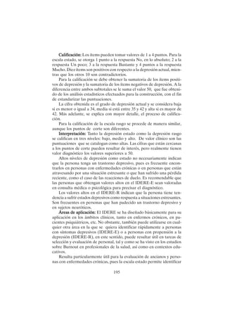 195
Calificación:
Calificación:
Calificación:
Calificación:
Calificación: Los ítems pueden tomar valores de 1 a 4 puntos. Para la
escala estado, se otorga 1 punto a la respuesta No, en lo absoluto; 2 a la
respuesta Un poco; 3 a la respuesta Bastante y 4 puntos a la respuesta
Mucho. Diez ítems son positivos con respecto a la depresión actual, mien-
tras que los otros 10 son contradictorios.
Para la calificación se debe obtener la sumatoria de los ítems positi-
vos de depresión y la sumatoria de los ítems negativos de depresión. A la
diferencia entre ambos subtotales se le suma el valor 50, que fue obteni-
do de los análisis estadísticos efectuados para la construcción, con el fin
de estandarizar las puntuaciones.
La cifra obtenida es el grado de depresión actual y se considera baja
si es menor o igual a 34, media si está entre 35 y 42 y alta si es mayor de
42. Más adelante, se explica con mayor detalle, el proceso de califica-
ción.
Para la calificación de la escala rasgo se procede de manera similar,
aunque los puntos de corte son diferentes.
Interpretación:
Interpretación:
Interpretación:
Interpretación:
Interpretación: Tanto la depresión estado como la depresión rasgo
se califican en tres niveles: bajo, medio y alto. De valor clínico son las
puntuaciones que se catalogan como altas. Las cifras que están cercanas
a los puntos de corte pueden resultar de interés, pero realmente tienen
valor diagnóstico los valores superiores a 50.
Altos niveles de depresión como estado no necesariamente indican
que la persona tenga un trastorno depresivo, pues es frecuente encon-
trarlos en personas con enfermedades crónicas o en personas que están
atravesando por una situación estresante o que han sufrido una pérdida
reciente, como el caso de las reacciones de duelo. Es recomendable que
las personas que obtengan valores altos en el IDERE-E sean valoradas
en consulta médica o psicológica para precisar el diagnóstico.
Los valores altos en el IDERE-R indican que la persona tiene ten-
dencia a sufrir estados depresivos como respuesta a situaciones estresantes.
Son frecuentes en personas que han padecido un trastorno depresivo y
en sujetos neuróticos.
Áreas de aplicación:
Áreas de aplicación:
Áreas de aplicación:
Áreas de aplicación:
Áreas de aplicación: El IDERE se ha diseñado básicamente para su
aplicación en los ámbitos clínicos, tanto en enfermos crónicos, en pa-
cientes psiquiátricos, etc. No obstante, también puede utilizarse en cual-
quier otra área en la que se quiera identificar rápidamente a personas
con síntomas depresivos (IDERE-E) o a personas con propensión a la
depresión (IDERE-R), en este sentido, puede resultar útil en tareas de
selección y evaluación de personal, tal y como se ha visto en los estudios
sobre Burnout en profesionales de la salud, así como en contextos edu-
cativos.
Resulta particularmente útil para la evaluación de ancianos y perso-
nas con enfermedades crónicas, pues la escala estado permite identificar
 