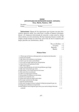 197
IDERE
IDERE
IDERE
IDERE
IDERE
(INVENT
(INVENT
(INVENT
(INVENT
(INVENTARIO DE DEPRESIÓN R
ARIO DE DEPRESIÓN R
ARIO DE DEPRESIÓN R
ARIO DE DEPRESIÓN R
ARIO DE DEPRESIÓN RA
A
A
A
ASGO - EST
SGO - EST
SGO - EST
SGO - EST
SGO - ESTADO)
ADO)
ADO)
ADO)
ADO)
Grau, Martín, Ramírez, 1989
Grau, Martín, Ramírez, 1989
Grau, Martín, Ramírez, 1989
Grau, Martín, Ramírez, 1989
Grau, Martín, Ramírez, 1989
Nombre:________________________________
Edad:________________ Fecha:___________________________
Instrucciones:
Instrucciones:
Instrucciones:
Instrucciones:
Instrucciones: Alguna de las expresiones que la gente usa para des-
cribirse aparecen abajo. Lea cada frase y escriba el número correspon-
diente a la respuesta seleccionada de acuerdo a como usted se sienta
ahora mismo, en estos momentos. No hay respuestas buenas o malas. No
emplee mucho tiempo en cada frase, pero trate de dar la respuesta que
mejor describa sus sentimientos, ahora.
No, en absoluto —1
Un poco —2
Bastante —3
Mucho —4
P
P
P
P
Primera P
rimera P
rimera P
rimera P
rimera Parte
arte
arte
arte
arte
1. Pienso que mi futuro es desesperado y no mejorará mi situación ( )
2. Estoy preocupado ( )
3. Me siento con confianza en mí mismo ( )
4. Siento que me canso con facilidad ( )
5. Creo que no tengo nada de que arrepentirme ( )
6. Siento deseos de quitarme la vida ( )
7. Me siento seguro ( )
8. Deseo desentenderme de todos los problemas que tengo ( )
9. Me canso más pronto que antes ( )
10. Me inclino a ver el lado bueno de las cosas ( )
11. Me siento bien sexualmente ( )
12. Ahora no tengo ganas de llorar ( )
13. He perdido la confianza en mí mismo ( )
14. Siento necesidad de vivir ( )
15. Siento que nada me alegra como antes ( )
16. No tengo sentimientos de culpa ( )
17. Duermo perfectamente ( )
18. Me siento incapaz de hacer cualquier trabajo por pequeño que sea ( )
19. Tengo gran confianza en el porvenir ( )
20. Me despierto más temprano que antes y me cuesta trabajo volverme
a dormir ( )
 