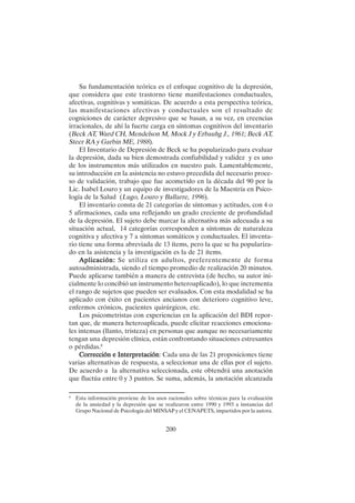 200
Su fundamentación teórica es el enfoque cognitivo de la depresión,
que considera que este trastorno tiene manifestaciones conductuales,
afectivas, cognitivas y somáticas. De acuerdo a esta perspectiva teórica,
las manifestaciones afectivas y conductuales son el resultado de
cogniciones de carácter depresivo que se basan, a su vez, en creencias
irracionales, de ahí la fuerte carga en síntomas cognitivos del inventario
(Beck AT, Ward CH, Mendelson M, Mock J y Erbauhg J., 1961; Beck AT,
Steer RA y Garbin ME, 1988).
El Inventario de Depresión de Beck se ha popularizado para evaluar
la depresión, dada su bien demostrada confiabilidad y validez y es uno
de los instrumentos más utilizados en nuestro país. Lamentablemente,
su introducción en la asistencia no estuvo precedida del necesario proce-
so de validación, trabajo que fue acometido en la década del 90 por la
Lic. Isabel Louro y un equipo de investigadores de la Maestría en Psico-
logía de la Salud (Lugo, Louro y Ballarre, 1996).
El inventario consta de 21 categorías de síntomas y actitudes, con 4 o
5 afirmaciones, cada una reflejando un grado creciente de profundidad
de la depresión. El sujeto debe marcar la alternativa más adecuada a su
situación actual, 14 categorías corresponden a síntomas de naturaleza
cognitiva y afectiva y 7 a síntomas somáticos y conductuales. El inventa-
rio tiene una forma abreviada de 13 ítems, pero la que se ha populariza-
do en la asistencia y la investigación es la de 21 ítems.
Aplicación:
Aplicación:
Aplicación:
Aplicación:
Aplicación: Se utiliza en adultos, preferentemente de forma
autoadministrada, siendo el tiempo promedio de realización 20 minutos.
Puede aplicarse también a manera de entrevista (de hecho, su autor ini-
cialmente lo concibió un instrumento heteroaplicado), lo que incrementa
el rango de sujetos que pueden ser evaluados. Con esta modalidad se ha
aplicado con éxito en pacientes ancianos con deterioro cognitivo leve,
enfermos crónicos, pacientes quirúrgicos, etc.
Los psicometristas con experiencias en la aplicación del BDI repor-
tan que, de manera heteroaplicada, puede elicitar reacciones emociona-
les intensas (llanto, tristeza) en personas que aunque no necesariamente
tengan una depresión clínica, están confrontando situaciones estresantes
o pérdidas.8
Corrección e Interpretación
Corrección e Interpretación
Corrección e Interpretación
Corrección e Interpretación
Corrección e Interpretación: Cada una de las 21 proposiciones tiene
varias alternativas de respuesta, a seleccionar una de ellas por el sujeto.
De acuerdo a la alternativa seleccionada, este obtendrá una anotación
que fluctúa entre 0 y 3 puntos. Se suma, además, la anotación alcanzada
8
Esta información proviene de los usos racionales sobre técnicas para la evaluación
de la ansiedad y la depresión que se realizaron entre 1990 y 1993 a instancias del
Grupo Nacional de Psicología del MINSAP y el CENAPETS, impartidos por la autora.
 