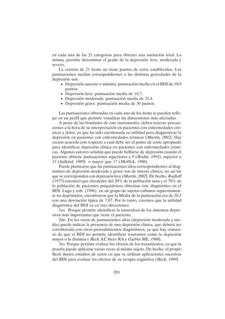 201
en cada una de las 21 categorías para obtener una anotación total. La
misma, permite determinar el grado de la depresión: leve, moderada y
severo.
La versión de 21 ítems no tiene puntos de corte establecidos. Las
puntuaciones medias correspondientes a las distintas gravedades de la
depresión son:
• Depresión ausente o mínima: puntuación media en el BDI de 10,9
puntos.
• Depresión leve: puntuación media de 18,7.
• Depresión moderada: puntuación media de 25,4.
• Depresión grave: puntuación media de 30 puntos.
Las puntuaciones obtenidas en cada uno de los ítems se pueden refle-
jar en un perfil que permite visualizar las dimensiones más afectadas .
A pesar de las bondades de este instrumento, deben tenerse precau-
ciones a la hora de su interpretación en pacientes con enfermedades cró-
nicas y dolor, ya que ha sido cuestionada su utilidad para diagnosticar la
depresión en pacientes con enfermedades crónicas (Martín, 2002). Hay
escaso acuerdo con respecto a cual debe ser el punto de corte apropiado
para identificar depresión clínica en pacientes con enfermedades cróni-
cas. Algunos autores señalan que puede hablarse de depresión cuando el
paciente obtiene puntuaciones superiores a 9 (Rodin, 1991); superior a
13 (Salkind, 1989) o mayor que 17 (Moffick, 1986).
Puede plantearse que las puntuaciones altas correspondientes al diag-
nóstico de depresión moderada y grave son de interés clínico, no así las
que se corresponden con depresión leve (Martín, 2002). De hecho, Radloff
(1977) encontró que alrededor del 20% de la población sana y el 70% de
la población de pacientes psiquiátricos obtenían este diagnóstico en el
BDI. Lugo y cols. (1996) en un grupo de sujetos cubanos supuestamen-
te no deprimidos, encontraron que la Media de la puntuación era de 20.2
con una desviación típica de 7.07. Por lo tanto, creemos que la utilidad
diagnóstica del BDI va en tres direcciones:
1ro. Porque permite identificar la naturaleza de los síntomas depre-
sivos más importantes que tiene el paciente.
2do. En los casos de puntuaciones altas (depresión moderada y me-
dia) puede indicar la presencia de una depresión clínica, que deberá ser
corroborada con otros procedimientos diagnósticos, ya que hay consen-
so de que el BDI no permite identificar trastornos como la depresión
mayor o la distimia ( Beck AT, Steer RA y Garbin ME, 1988).
3ro. Porque permite evaluar los efectos de los tratamientos, ya que la
prueba puede aplicarse varias veces al mismo sujeto. De hecho, el propio
Beck ilustra estudios de casos en que se utilizan aplicaciones sucesivas
del BDI para evaluar los efectos de su terapia coginitiva (Beck, 1989)
 