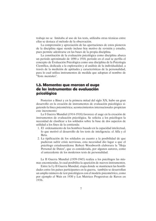 7
trabajo no se limitaba al uso de los tests, utilizaba otras técnicas entre
ellas se destaca el método de la observación.
La comprensión y apreciación de las aportaciones de estos pioneros
de la disciplina sigue siendo incluso hoy motivo de revisión y estudio,
pues permite adentrarse en las bases de la propia disciplina.
La constitución de la evaluación psicológica como disciplina abarca
un período aproximado de 1890 a 1910, período en el cual se perfila el
concepto de Evaluación Psicológica como una disciplina de la Psicología
Científica, dedicada a la exploración y al análisis de la individualidad, a
través de la medición de aptitudes y características de la personalidad,
para lo cual utiliza instrumentos de medida que adoptan el nombre de
"Tests mentales".
1.3. Momentos que marcan el auge
de los instrumentos de evaluación
psicológica
Posterior a Binet y en la primera mitad del siglo XX, hubo un gran
desarrollo en la creación de instrumentos de evaluación psicológica si-
guiendo la línea psicométrica; acontecimientos internacionales propician
este incremento:
La I Guerra Mundial (1914-1918) favorece el auge en la creación de
instrumentos de evaluación psicológica. Se solicita a los psicólogos la
necesidad de clasificar a los soldados sobre la base de dos aspectos de
utilidad a los fines de la contienda:
1. El ordenamiento de los hombres basado en la capacidad intelectual,
lo que motivó el desarrollo de los tests de inteligencia: el Alfa y el
Beta.
2. La tipificación de los soldados en cuanto a la posibilidad de que
pudieran sufrir crisis nerviosas, esta necesidad dio lugar a que el
psicólogo estadounidense Robert Woodworth elaborara la "Hoja
Personal de Datos", que es considerada, por algunos autores, como
el antecedente de los modernos tests de personalidad.
La II Guerra Mundial (1939-1945) realiza a los psicólogos las mis-
mas encomiendas, lo cual posibilita la aparición de nuevos instrumentos.
Entre la I y II Guerra Mundial, etapa donde se mantienen las hostili-
dades entre los países participantes en la guerra, también se desarrollan
un amplio número de test psicológicos con el modelo psicométrico, como
por ejemplo el Wais en 1930 y Las Matrices Progresivas de Raven en
1936.
 