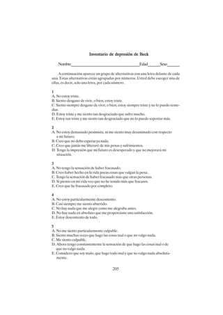 205
Inventario de depresión de Beck
Inventario de depresión de Beck
Inventario de depresión de Beck
Inventario de depresión de Beck
Inventario de depresión de Beck
Nombre_______________________________________Edad_______Sexo_______
A continuación aparece un grupo de alternativas con una letra delante de cada
una. Estas alternativas están agrupadas por números. Usted debe escoger una de
ellas, es decir, solo una letra, por cada número .
1
1
1
1
1
A. No estoy triste.
B. Siento desgano de vivir, o bien; estoy triste.
C. Siento siempre desgano de vivir, o bien; estoy siempre triste y no lo puedo reme-
diar.
D. Estoy triste y me siento tan desgraciado que sufro mucho.
E. Estoy tan triste y me siento tan desgraciado que no lo puedo soportar más.
2
2
2
2
2
A. No estoy demasiado pesimista, ni me siento muy desanimado con respecto
a mi futuro.
B. Creo que no debo esperar ya nada.
C. Creo que jamás me liberaré de mis penas y sufrimientos.
D. Tengo la impresión que mi futuro es desesperado y que no mejorará mi
situación.
3
3
3
3
3
A. No tengo la sensación de haber fracasado.
B. Creo haber hecho en la vida pocas cosas que valgan la pena.
C. Tengo la sensación de haber fracasado más que otras personas.
D. Si pienso en mi vida veo que no he tenido más que fracasos.
E. Creo que he fracasado por completo.
4
4
4
4
4
A. No estoy particularmente descontento.
B. Casi siempre me siento aburrido.
C. No hay nada que me alegre como me alegraba antes.
D. No hay nada en absoluto que me proporcione una satisfacción.
E. Estoy descontento de todo.
5
5
5
5
5
A. No me siento particularmente culpable.
B. Siento muchas veces que hago las cosas mal o que no valgo nada.
C. Me siento culpable.
D. Ahora tengo constantemente la sensación de que hago las cosas mal o de
que no valgo nada.
E. Considero que soy malo, que hago todo mal y que no valgo nada absoluta-
mente.
 