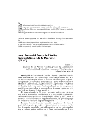 208
20
20
20
20
20
A. Mi salud no me preocupa más que de costumbre.
B. Me preocupo constantemente por mis molestias físicas y mis malestares.
C. Mis molestias físicas me preocupan tanto que resulta difícil pensar en cualquier
otra cosa.
D. No hago nada más en absoluto, que pensar en mis molestias físicas.
21
21
21
21
21
A. No he notado que desde hace poco haya cambiado mi interés por las cosas sexua-
les.
B. Me intereso menos que antes por cosas relativas al sexo.
C. Me intereso ahora mucho menos que antes por lo referente al sexo.
D. He perdido todo interés por las cosas del sexo.
10.8. Escala del Centro de Estudios
Epidemiológicos de la Depresión
(CES-D)
Martín M
(Cortesía del Dr. Antonio Riquelme, profesor del Departamento
de Personalidad, Evaluación y tratamientos Psicológicos de la
Universidad de Murcia)
Descripción:
Descripción:
Descripción:
Descripción:
Descripción: La Escala del Centro de Estudios Epidemiológicos de
la Depresión (Center for Epidemiologic Studies-Depression Scale, CES-
D) fue desarrollada para su uso en estudios epidemiológicos en pobla-
ción general. La selección de ítems se realizó a partir de diversas fuentes
(Escala de Depresión de Zung, Inventario de Depresión de Beck, Escala
de Raskin, etc.), y se centra fundamentalmente en los componentes
cognitivo y conductual de la sintomatología depresiva, con menor pre-
sencia de los síntomas de tipo somático.
Es un cuestionario de 20 ítems, con cuatro opciones de respuesta
que indican la frecuencia y/o intensidad de la presentación de cada ítem.
Ha sido traducido y validado en España por Soler J. y cols. (1997), si
bien esta validación se realizó en población clínica, sin que se disponga
de estudios de validación en población general.
La forma de aplicación es autoadministrada, debiendo seleccionar el
paciente la respuesta que mejor refleje su situación en la semana previa.
Los ítems están formulados en sentido negativo, excepto cuatro de ellos
que lo están en sentido positivo, con el fin de controlar el sesgo de res-
 