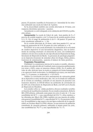 209
puesta. El paciente cuantifica la frecuencia y/o intensidad de los sínto-
mas utilizando una escala de Likert de 4 puntos.
Se ha desarrollado también una versión abreviada de 10 ítems, con
respuesta dicotómica (presente / ausente).
Actualmente se está trabajando en la validación del CES-D en pobla-
ción cubana
Interpretación:
Interpretación:
Interpretación:
Interpretación:
Interpretación: La escala de Likert de cada ítem puntúa de 0 a 3
para los de sentido negativo, y de 3 a 0 para los de sentido positivo (ítem
4, 8, 12, 16); el rango de puntuación es de 0 – 60 puntos. El punto de
corte usualmente utilizado es > 16).
En la versión abreviada de 10 ítems, cada ítem puntúa 0-1, con un
rango de puntuación de 0-10. El punto de corte utilizado es > 4).
El CES-D no es una escala destinada a la evaluación de la severidad
de cuadros depresivos ni una herramienta diagnóstica, sino un instru-
mento de screning orientado a la detección de casos, con rendimientos
similares a los de otras escalas de este tipo (Escala de Depresión de Zung,
Inventario de Depresión de Beck). La presencia de patología psiquiátri-
ca no depresiva (trastorno de ansiedad, abuso de drogas, fobias, pánico,
trastornos de somatización), aumenta el número de falsos positivos.
Propiedades Psicométricas:
Propiedades Psicométricas:
Propiedades Psicométricas:
Propiedades Psicométricas:
Propiedades Psicométricas:
Fiabilidad: La consistencia interna de la escala es notable, obtenien-
do valores elevados del alfa de Crombach, tanto en muestras poblacionales
(en torno a 0,85), como en muestras clínicas (0,90). En el análisis del
valor de alfa, ítem por ítem, la escala se comporta de forma homogénea
y no aparecen ítems irrelevantes. La fiabilidad test-retest, con intervalos
entre 2 y 8 semanas, es moderada (r = 0,51-0,67).
Validez: La correlación con otros instrumentos de valoración global
de la depresión es entre moderada y alta. Así, en el estudio de validación
de la versión en castellano, realizado en una muestra de pacientes con
trastornos afectivos, la CES-D obtuvo un coeficiente de correlación (r)
de 0,89 con el Inventario de Depresión de Beck y de 0,69 con la Escala
de Depresión de Hamilton.
Los estudios sobre su validez predictiva ofrecen resultados variables
en función de la población estudiada. En un estudio comunitario, Roberts
RE (1983) obtiene, utilizando como punto de corte el valor de > 16, una
sensibilidad del 60 % y una especificidad del 83,4 %; cifras similares a
las obtenidas por Myers JK (1980), también con una muestra de pobla-
ción general (sensibilidad 64 %, especificidad 94 %). En pacientes médi-
cos, la sensibilidad es algo mayor con una ligera reducción de la especifi-
cidad; así, Fechner-Bates S (1994) obtiene, en una muestra de población
consultante de atención primaria, utilizando el mismo punto de corte,
una sensibilidad de 79,5 % y una especificidad de 71.1 %.
 