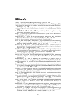 214
Bibliografía
Alonso, A. Psicodiagnóstico, Editorial Félix Varela La Habana, 2003.
American Psychiatric Association: Handbook of Psychiatric Measures, Washington, 2000.
Task Force for the Handbook of Psychiatric Measures, American Psychiatric Association,
Washington DC, 2000.
Ansiedad, Depresión y Habilidades Sociales, Fundación Universidad-Empresa, Madrid,
1995
Beck AT, CH Ward, M Mendelson, J Mock y J. Erbauhg: An inventory for measuring
depression, Arch.Gener.Psychtr.4, 53-63.
Beck, A.T.: Depression: clinical, theoretical and experimental aspects, Hoeber Med. Div New
York: Harper & Row,1967.
Beck AT, Steer RA y Garbin ME. (1988): Psychometric properties of Beck Depression
Inventory: Twenty five years of evaluation. Clin. Psychol. Rev., 8, 77-100.
Beck, AT.: Terapia cognitiva de la depresión, Valencia: Promolibro, 1989.
Boyd, JH; MM, Weissman WD,Thompson et al. Screening for depression in a community
sample: undersatanding the discrepancies between depression symptom and
diagnostic scales. Arch Gen Psychiatry 1982; 39: 1195-1200.
Cañizares, M., L., Rodríguez J. Grau: Estudio de los mecanismos compensatorios de la
personalidad en diferentes formas de ansiedad, Reporte de investigación, Facultad de
Psicología de la Universidad Central, 1987.
Castellanos, B., J. A.Grau y M. Martín: Caracterización de la ansiedad personal presente en
la personalidad premórbida de pacientes con TTS y neurosis de ansiedad, Trabajo de
Diploma, Facultad de Psicología, Universidad Central de las Villas, 1986.
Comeche, MI., MI., Díaz, MA.Vellejo: Cuestionarios, Inventarios y Escalas.
Estrada, J, D Portero: Las contradicciones como mecanismos motrices de la ansiedad
situacional, Reporte de investigación, Facultad de Psicología de la Universidad
Central,1991.
Fechner-Bates, S., JC. Coyne, TL. Schwenk: The relationship of self-reported distress to
depressive disorders and other psychopathology, J Consult Clin Psychol 1994; 62: 550-559.
Fernádez Ballesteros, R.: Introducción a la evaluación psicológica, Ed. Pirámide, Madrid,
2001, 2003.
Franco, A. M. Martín, J. Grau: Las contradicciones internas de la personalidad en la génesis
de los estados de tensión emocional, Reporte de investigación, Facultad de Psicología
de la Universidad de la Habana, 1992.
González, C. M. Martín, J. Grau: Ansiedad y personalidad en la clasificación diagnóstica
psicológica de la disfunción sexual eréctil, Reporte de investigación, Facultad de
Psicología de la Universidad Central, 1989.
Grau, JA.: Aspectos psicológicos de la Ansiedad patológica, Tesis doctoral, Universidad
Lomonosov, 1982.
Grau, J., M. Martín, D. Portero: El sistema CUBANSIOPAT para el diagnóstico de las
formas patológicas y no patológicas de ansiedad, Ponencia al XXIII Congreso
Interamericano de Psicología, San José, Costa Rica, julio de 1991.
Grau, J. A. y M. Martín: Estrés, ansiedad, personalidad, Resultados de las investigaciones
cubanas realizadas con el enfoque personal. Rev. Interamericana de Psicología 27
(1) 37-58, 1993.
Guimarais, E., J. Grau, M. Martín: Las contradicciones internas de la personalidad como
mecanismos motrices de los estados patológicos y no patológicos de ansiedad, Reporte de
investigación, Facultad de Psicología de la Universidad Central, 1992.
Hernández, E., J. Grau: Estrés, capacidad de trabajo intelectual y autovaloración personal en
pacientes tributarios de cirugía cardiaca con circulación extracorpórea, Ponencia al IV
Congreso Nacional de Psicología de la Salud (PSICOLOGIA’89), 1989.
 