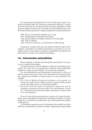 8
Los instrumentos psicométricos no son los únicos que surgen en la
primera mitad del siglo XX. Desde una perspectiva diferente y a partir
de la obra de Freud, La interpretación de los sueños, publicada en 1900,
aparecen algunas técnicas para el estudio de la personalidad que se les
denomina técnicas proyectivas. Algunos ejemplos de técnicas proyectivas:
1906: Test de asociación de palabras de C. Jung
1921: El Rorschach de Hermann Rorschach
1926: Test del dibujo de la figura humana de Goodenough.
1938: TAT de Murray
1944: El Test de tolerancia a la frustración, de Rosenzweig
En general, se puede decir que en la primera mitad del siglo XX se
originan y consolidan los modelos psicométrico y proyectivo en su con-
cepción teórica y tiene lugar un aumento considerable la producción de
instrumentos y técnicas de evaluación psicológica.
1.4. Instrumentos psicométricos
Hemos utilizado el término de instrumentos psicométricos en el pro-
ceso de evaluación psicológica.
Los términos psico y metría, significa: medida de los fenómenos psí-
quicos. Por tanto, los tests psicométricos intentan medir habilidades
cognitivas o rasgos de personalidad, en las personas estudiadas.
Los tests psicométricos son instrumentos estructurados, es decir, en
ellos la persona tiene que escoger, entre alternativas de respuestas posi-
bles, aquella que considera se ajusta mejor en su caso particular. Por
ejemplo:
1. En el Test de Matrices Progresivas de Raven, se le presenta a la
persona un cuadro al que le falta una parte, la persona debe escoger
la parte que falta entre 6 u 8 alternativas posibles.
2. En el test 16 PF de Cattell, se le presenta al sujeto una serie de
preguntas y la persona tiene que elegir, ante cada pregunta, una de
las 3 alternativas de respuestas posibles, aquella que se ajusta mejor
en su caso particular.
El uso de estas técnicas psicométricas, vincula a la evaluación psico-
lógica con otra disciplina del campo de la Psicología Científica, la cual se
ocupa de la construcción y elaboración de los instrumentos de medida:
la Psicometría.
La Psicometría garantiza que los instrumentos de medida sean debi-
damente estandarizados y posean la validez requerida que haga posible
 