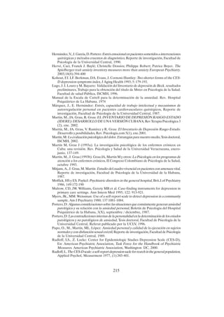 215
Hernández,V.,J.García,D.Portero:Estrésemocionalenpacientessometidosaintervenciones
quirúrgicas y métodos cruentos de diagnóstico, Reporte de investigación, Facultad de
Psicología de la Universidad Central, 1990.
Hervé, Caci, Franck J. Baylé; Christelle Dossios; Philippe Robert; Patrice Boyer. The
Spielberger trait anxiety inventory measures more than anxiety European Psychiatry.
2003;18(8):394-400
Kohout, FJ. LF. Berkman, DA. Evans, J. Cornoni-Huntley: Two shorter forms of the CES-
D depression symptoms index, J Aging Health 1993; 5: 179-193.
Lugo, J. I. Louro y M. Bayarre: Validación del Inventario de depresión de Beck. resultados
preliminares, Trabajo para la obtención del título de Mster en Psicología de la Salud.
Facultad de salud Pública, ISCMH, 1996.
Manual de la Escala de Cattell para la determinación de la ansiedad. Rev. Hospital
Psiquiátrico de La Habana. 1974
Márquez, J., E. Hernández: Estrés, capacidad de trabajo intelectual y mecanismos de
autorregulación personal en pacientes cardiovasculares quirúrgicos, Reporte de
investigación, Facultad de Psicología de la Universidad Central, 1987.
Martín, M., JA. Grau, R. Grau: EL INVENTARIO DE DEPRESIÓN RASGO-ESTADO
(IDERE): DESARROLLO DE UNA VERSIÓN CUBANA, Rev Terapia Psicológica 3
(2), ene. 2002.
Martín, M., JA. Grau, V. Ramírez y R. Grau: El Inventario de Depresión Rasgo-Estado.
Desarrollo y posibilidades, Rev. Psicología.com 5(1), ene.2001.
Martín, M: Laevaluaciónpsicológicadeldolor.Estrategiasparanuestromedio,Tesisdoctoral,
ISCMH, 2002.
Martín M, Grau J (1993a). La investigación psicológica de los enfermos crónicos en
Cuba: una revisión. Rev. Psicología y Salud de la Universidad Veracruzana, enero-
junio, 137-149.
Martín, M., J. Grau (1993b). Grau JA, Martín M y otros: La Psicología en los programas de
atención a los enfermos crónicos, II Congreso Colombiano de Psicología de la Salud,
octubre 1993.
Mitjans, A., J. Grau, M. Martín: Estudio del cuadro vivencial en pacientes con amenaza vital,
Reporte de investigación, Facultad de Psicología de la Universidad de la Habana,
1987.
Moffick, HS y ES. Paykel: Psychiatric disorders in the general hospital, Brit.J.of Psychiatry
1986, 149:172-190
Mulrow, CD, JW. Williams, Gerety MB et al. Case-finding instruments for depression in
primary care settings. Ann Intern Med 1995; 122: 913-921.
Myers, JK., MM. Weissman: Use of a self-report scale to detect depression in a community
sample, Am J Psychiatry 1980; 137 1081-1084.
Portero, D: Algunas consideraciones sobre las situaciones que comúnmente generan ansiedad
patológica y su relación con la ansiedad personal, Boletín de Psicología del Hospital
Psiquiátrico de la Habana, 3(X), septiembre / diciembre, 1987.
Portero, D: Las contradicciones internas de la personalidad en la determinación de los estados
patológicos y no patológicos de ansiedad, Tesis doctoral, Facultad de Psicología de la
Universidad Central, Referat publicado por la UCLV, 1996.
Pupo, O., M., Martín, ML. López: Ansiedad personal y calidad de la ejecución en sujetos
normales y con disfunción sexual eréctil, Reporte de investigación, Facultad de Psicología
de la Universidad Central, 1989.
Radloff, LS., Z. Locke: Center for Epidemiologic Studies Depression Scale (CES-D),
En: American Psychiatric Association, Task Force for the Handbook of Psychiatric
Measures. American Psychiatric Association, Washington DC, 2000.
Radloff,L.TheCES-Dscale:aself-reportdepressionsacleforrearchinthegeneralpopulation,
Applied Psychol, Measurment 1977, (1):385-401.
 