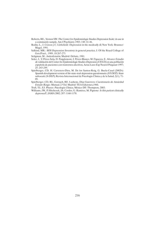 216
Roberts, RE., Vernon SW: The Center for Epidemiologic Studies Depression Scale: its use in
a community sample, Am J Psychiatry 1983; 140: 41-46.
Rodin, L., J. Craven y C. Littlefield: Depression in the medically ill, New York: Brunner/
Magel, 1991.
Salkind, MR.: BDI Depression Inventory in general practice, J. Of the Royal College of
Gen.Pract., 1989, 18:267-271
Seligman, M.: Indenfensión, Madrid: Debate, 1981.
Soler, J., V. Pérez-Sola, D. Puigdemont, J. Pérez-Blanco, M. Figueres, E. Alvarez Estudio
de validación del Center for Epidemiologic Studies-Depresion (CES-D) en una población
española de pacientes con trastornos afectivos, Actas Luso-Esp Neurol Psiquiatr 1997;
25: 243-249.
Spielberger, CD, H. Carretero-Dios, M. De los Santos-Roig, G. Buela-Casal (2002b):
Spanish development version of the state-trait depression questionnaire (ST-DEP): State
subescale (S-DEP), Revista Internacional de Psicología Clínica y de la Salud, 2(1), 71-
89.
Spielberger, CD, RL. Gorsuch, RE. Lushene, Díaz Guerrero: Cuestionario de Ansiedad
Estado-Rasgo. Manual, 2.ª Ed. Madrid: TEA Ediciones,1966.
Trull, TJ., EJ. Phares: Psicología Clínica, México DF: Thompson, 2003.
Williams, JW., P. Hitchcock, JA. Cordes, G. Ramírez, M. Pignone: Is this patient clinically
depressed?, JAMA 2002; 287: 1160-1170.
 