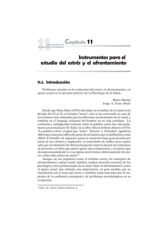 219
11.1. Introducción
Problemas actuales en la evaluación del estrés, el afrontamiento y el
apoyo social en el ejercicio práctico de la Psicología de la Salud.
Marta Martín
Jorge A. Grau Abalo
Desde que Hans Selye (1956) introdujo en el ámbito de la salud en la
década del 20 al 30, el término "stress", éste se ha convertido en uno de
los términos más utilizados por los diferentes profesionales de la salud, y
también en el lenguaje coloquial del hombre en su vida cotidiana. La
confusión y ambigüedad existente sobre la palabra estrés fue adecuada-
mente presentada por H. Selye en su libro Stress without distress (1974):
"La palabra estrés, al igual que "éxito", "fracaso" o "felicidad", significan
diferentes cosas para diferente gente de tal manera que su definición es muy
difícil. El hombre de negocios, quien se encuentra bajo gran presión por
parte de sus clientes y empleados, el controlador de tráfico aéreo quien
sabe que un momento de distracción puede costar la muerte de centenares
de personas, el atleta que quiere ganar una competencia, y el esposo que
desesperanzadamente ve a su esposa morir lenta y dolorosamente de cán-
cer, todos ellos sufren de estrés."9
Aunque no tan populares como el término estrés, los conceptos de
afrontamiento y apoyo social, también reciben atención creciente de los
psicólogos y otros profesionales de la salud. Tanto el afrontamiento, como
el apoyo social, han cobrado esta importancia, en gran medida, por su
vinculación con el tema del estrés; y también están marcados por la im-
pronta de la confusión conceptual y de problemas metodológicos en su
evaluación.
Instrumentos para el
estudio del estrés y el afrontamiento
9
Selye, H.: Stress withoot distress, p.
 