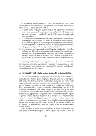 220
La acepción e investigaciones del estrés han ido en tres direcciones
fundamentales, conformando los tres grandes enfoques en el estudio del
estrés (Grau, Martín, Portero, 1993):
1. El estrés como respuesta psicobiológica del organismo, en el cual
están enmarcadas desde las concepciones tradicionales de Selye, hasta
las concepciones y resultados de la Psiconeuroinmunología
contemporánea.
2. El estrés como estímulo, visto como un agente o acontecimiento vital.
Este enfoque ha dado lugar a la teoría de los eventos vitales y resalta,
en su forma más pura, el carácter agresivo de la situación estresante,
así como el papel de los factores sociales en el estrés y particularmente,
del apoyo social como "amortiguador" o modulador.
3. El estrés como un proceso de transacción entre el individuo y el medio,
mediado por diferentes variables de carácter cognitivo-conductual y
personal. En este tercer enfoque caben los trabajos de Lazarus y los
actuales modelos transaccionales que resaltan el papel de los
moduladores psicosociales, entre los que se destaca el afrontamiento.
Para comprender algunos de los problemas actuales en la evaluación
del estrés será necesario que primero revisemos brevemente estos enfo-
ques, por cuanto cada uno de ellos propone determinados procedimien-
tos para la medición del estrés.
La concepción del estrés como respuesta psicobiológica
Fue precisamente Selye quien generó, inicialmente, un modelo bioló-
gico del estrés. Plantea que la respuesta de estrés consiste en un impor-
tante aumento de la activación fisiológica y cognitiva, así como en la
preparación del organismo para una intensa actividad motora. Estas res-
puestas fisiológicas favorecen una mejora en la percepción de la situa-
ción y sus demandas, un procesamiento más rápido y potente de la
información disponible, una mejor búsqueda de soluciones y selección
de las conductas adecuadas para hacer frente a las demandas de la situa-
ción estresora, y preparan al organismo para actuar de forma más rápida
y vigorosa ante las posibles exigencias de la situación. La sobreactivación
a estos tres niveles (fisiológico, cognitivo y motor) es eficaz hasta cierto
límite, pero superado éste tienen un efecto más bien desorganizador del
comportamiento; en especial, cuando a pesar de esa sobreactivación, no
se encuentra la conducta adecuada para hacer frente a la situación (La-
brador, 1995).
Selye describe el estrés como un sistema de fases. Él identificó tres
fases en la respuesta fisiológica al estrés: 1) fase de alarma, 2) fase de
 