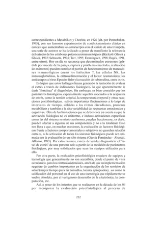 222
correspondientes a Metalnikov y Chorine, en 1926 (cit. por Pennebaker,
1995), con sus famosos experimentos de condicionamiento clásico en
conejos que aumentaban sus anticuerpos con el sonido de una trompeta,
una serie de autores se ha dedicado a poner de manifiesto la relevancia
del estudio de los eslabones psiconeuroinmunológicos (Kielcolt-Glaser y
Glaser, 1992; Schwartz, 1994; Terr, 1995; Domínguez, 1998; Bayés, 1991,
entre otros). Hoy en día se reconoce que determinados estresores (pér-
dida por muerte de la pareja, ruptura y problemas maritales, realización
de exámenes) pueden cambiar el patrón de funcionamiento de marcado-
res inmunológicos corno los linfocitos T, las células NK, las
inmunoglobulinas, la eritrosedimentación y el factor reumatoideo, los
anticuerpos al virus Epstein-Bahr y la reacción de tuberculina, entre otros.
Es lógico que estos hallazgos hayan generado la tentación de evaluar
el estrés a través de indicadores fisiológicos, lo que aparentemente le
daría "fortaleza" al diagnóstico. Sin embargo, es bien conocido que los
parámetros fisiológicos, especialmente aquellos asociados a la respuesta
de estrés, como la tensión arterial, la temperatura corporal y otras reac-
ciones psicofisiológicas, sufren importantes fluctuaciones a lo largo de
intervalos de tiempo, debidas a los ritmos circadianos, procesos
metabólicos y también a la alta variabilidad de respuestas emocionales y
cognitivas. Otra de las limitaciones que se debe tener en cuenta es que la
activación fisiológica no es uniforme, e incluso activaciones específicas
como las del sistema nervioso autónomo, pueden fraccionarse, es decir,
pueden afectar a algunos de sus componentes y no a la totalidad. Esto
nos lleva a que, en muchas ocasiones, la evaluación de factores fisiológi-
cos frente a factores comportamentales y subjetivos no guardan relación
entre sí, ni la activación de todos los sistemas fisiológicos puede ser esti-
mada por la evaluación de un solo sistema (García Fernández - Abascal,
Alfonso, 1993) Por estas razones, carece de validez diagnosticar el "ni-
vel de estrés" de una persona sólo a partir de la medición de parámetros
fisiológicos, por muy sofisticados que sean los equipos utilizados para
ello.
Por otra parte, la evaluación psicofisiológica requiere de equipos y
tecnología que generalmente no son accesibles, desde el punto de vista
económico, para los centros asistenciales, amén de que su implementación
requiere de cambios importantes en la organización de los servicios de
salud (mayor tiempo para las consultas, locales apropiados), así como la
calificación del personal en el uso de una tecnología que rápidamente se
vuelve obsoleta, por el vertiginoso desarrollo de la electrónica, la com-
putación, etc.
Así, a pesar de los intentos que se realizaron en la década de los 80
por incorporar la evaluación psicofisiológica al proceso de
 