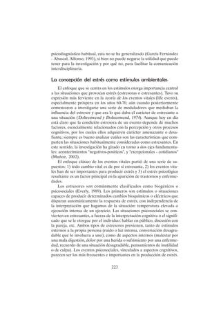 223
psicodiagnóstico habitual, esta no se ha generalizado (García Fernández
- Abascal, Alfonso, 1993), si bien no puede negarse la utilidad que puede
tener para la investigación y por qué no, para facilitar la comunicación
interdisciplinaria.
La concepción del estrés como estímulos ambientales
El enfoque que se centra en los estímulos otorga importancia central
a las situaciones que provocan estrés (estresoras o estresantes). Tuvo su
expresión más ferviente en la teoría de los eventos vitales (life events),
especialmente próspera en los años 60-70, aún cuando posteriormente
comenzaron a investigarse una serie de moduladores que mediaban la
influencia del estresor y que era lo que daba el carácter de estresante a
una situación (Dohrenwend y Dohrenwend, 1974). Aunque hoy en día
está claro que la condición estresora de un evento depende de muchos
factores, esencialmente relacionados con la percepción y otros procesos
cognitivos, por los cuales ellos adquieren carácter amenazante o desa-
fiante, siempre es bueno analizar cuáles son las características que com-
parten las situaciones habitualmente consideradas como estresantes. En
este sentido, la investigación ha girado en torno a dos ejes fundamenta-
les: acontecimientos "negativos-positicos", y "excepcionales - cotidianos"
(Muñoz, 2002).
El enfoque clásico de los eventos vitales partió de una serie de su-
puestos: 1) todo cambio vital es de por sí estresante, 2) los eventos vita-
les han de ser importantes para producir estrés y 3) el estrés psicológico
resultante es un factor principal en la aparición de trastornos y enferme-
dades.
Los estresores son comúnmente clasificados como biogénicos o
psicosociales (Everly, 1989). Los primeros son estímulos o situaciones
capaces de producir determinados cambios bioquímicos o eléctricos que
disparan automáticamente la respuesta de estrés, con independencia de
la interpretación que hagamos de la situación: temperatura elevada o
ejecución intensa de un ejercicio. Las situaciones psicosociales se con-
vierten en estresantes, a fuerza de la interpretación cognitiva o el signifi-
cado que se le otorgue por el individuo: hablar en público, discusión con
la pareja, etc. Ambos tipos de estresores provienen, tanto de estímulos
externos a la propia persona (ruido o luz intensa, conversación desagra-
dable que lo involucra a uno), como de aspectos internos (malestar por
una mala digestión, dolor por una herida o sufrimiento por una enferme-
dad, recuerdo de una situación desagradable, pensamientos de inutilidad
o de culpa). Los eventos psicosociales, vinculados a aspectos cognitivos,
parecen ser los más frecuentes e importantes en la producción de estrés.
 