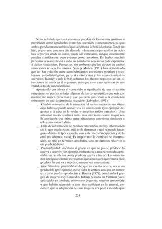 224
Se ha señalado que tan estresantes pueden ser los eventos positivos o
percibidos como agradables, como los aversivos o amenazantes, ya que
ambos producen un cambio al que la persona deberá adaptarse. Tener un
hijo, prepararse para una cita deseada o lanzarse en paracaídas en prác-
tica deportiva desde un avión, puede ser estresante, aunque difícilmente
puedan considerarse estos eventos como aversivos. De hecho, muchas
personas desean y llevan a cabo las conductas necesarias para exponerse
a dichas situaciones. Parece ser, sin embargo que los efectos de ambas
situaciones no son los mismos. Suns y Mullen (1981) han demostrado
que no hay relación entre acontecimientos estresantes positivos y tras-
tornos psicofisiológicos, pero sí entre éstos y los acontecimientos
aversivos. Kanner y cols (1981) achacan los efectos negativos de las si-
tuaciones de estrés en el organismo más que a sus características de no-
vedad, a las de indeseabilidad.
Apartando por ahora el contenido o significado de una situación
estresante, se pueden señalar algunas de las características que más co-
múnmente suelen presentar y que parecen contribuir a la condición
estresante de una determinada situación (Labrador, 1995):
• Cambio o novedad de la situación: el mero cambio en una situa-
ción habitual puede convertirla en amenazante (por ejemplo, re-
gresar a la casa en la noche y escuchar ruidos extraños). Una
situación nueva resultará tanto más estresante cuanto mayor sea
la asociación que exista entre situaciones anteriores similares a
ella y amenazas o daño.
• Falta de información: se produce un cambio, no hay información
de lo que puede pasar, cuál es la demanda o qué se puede hacer
para afrontarlo (por ejemplo, una enfermedad inesperada y de la
cual no sabemos nada). Es importante la cantidad de informa-
ción, no solo en términos absolutos, sino en términos relativos o
de predictibilidad.
• Predictibilidad: vinculada al grado en que se puede predecir lo
que va a ocurrir (por ejemplo, enfrentarse a una persona desagra-
dable en la calle sin poder predecir qué va a hacer). Las situacio-
nes ambiguas son más estresantes que aquellas en que resulta fácil
predecir lo que va a suceder, aunque sea amenazante.
• Incertidumbre: probabilidad de que un evento ocurra, sea o no
predecible (por ejemplo, no se sabe la certeza con que un tumor
extirpado pueda reproducirse). Hunter (1979), estudiando 4 gru-
pos de mujeres cuyos maridos habían peleado en Vietnam (des-
aparecidos en combate, prisioneros de guerra, muertos en combate
y que habían regresado a casa tras participar en la guerra), en-
contró que la adaptación de esas mujeres era peor a medida que
 