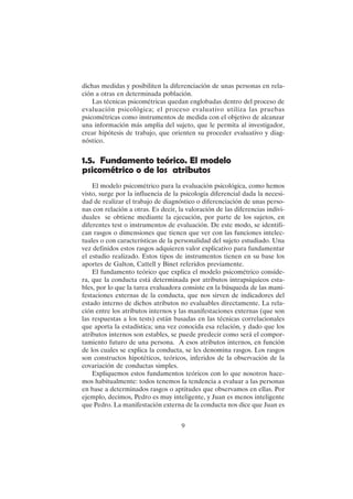 9
dichas medidas y posibiliten la diferenciación de unas personas en rela-
ción a otras en determinada población.
Las técnicas psicométricas quedan englobadas dentro del proceso de
evaluación psicológica; el proceso evaluativo utiliza las pruebas
psicométricas como instrumentos de medida con el objetivo de alcanzar
una información más amplia del sujeto, que le permita al investigador,
crear hipótesis de trabajo, que orienten su proceder evaluativo y diag-
nóstico.
1.5. Fundamento teórico. El modelo
psicométrico o de los atributos
El modelo psicométrico para la evaluación psicológica, como hemos
visto, surge por la influencia de la psicología diferencial dada la necesi-
dad de realizar el trabajo de diagnóstico o diferenciación de unas perso-
nas con relación a otras. Es decir, la valoración de las diferencias indivi-
duales se obtiene mediante la ejecución, por parte de los sujetos, en
diferentes test o instrumentos de evaluación. De este modo, se identifi-
can rasgos o dimensiones que tienen que ver con las funciones intelec-
tuales o con características de la personalidad del sujeto estudiado. Una
vez definidos estos rasgos adquieren valor explicativo para fundamentar
el estudio realizado. Estos tipos de instrumentos tienen en su base los
aportes de Galton, Cattell y Binet referidos previamente.
El fundamento teórico que explica el modelo psicométrico conside-
ra, que la conducta está determinada por atributos intrapsíquicos esta-
bles, por lo que la tarea evaluadora consiste en la búsqueda de las mani-
festaciones externas de la conducta, que nos sirven de indicadores del
estado interno de dichos atributos no evaluables directamente. La rela-
ción entre los atributos internos y las manifestaciones externas (que son
las respuestas a los tests) están basadas en las técnicas correlacionales
que aporta la estadística; una vez conocida esa relación, y dado que los
atributos internos son estables, se puede predecir como será el compor-
tamiento futuro de una persona. A esos atributos internos, en función
de los cuales se explica la conducta, se les denomina rasgos. Los rasgos
son constructos hipotéticos, teóricos, inferidos de la observación de la
covariación de conductas simples.
Expliquemos estos fundamentos teóricos con lo que nosotros hace-
mos habitualmente: todos tenemos la tendencia a evaluar a las personas
en base a determinados rasgos o aptitudes que observamos en ellas. Por
ejemplo, decimos, Pedro es muy inteligente, y Juan es menos inteligente
que Pedro. La manifestación externa de la conducta nos dice que Juan es
 